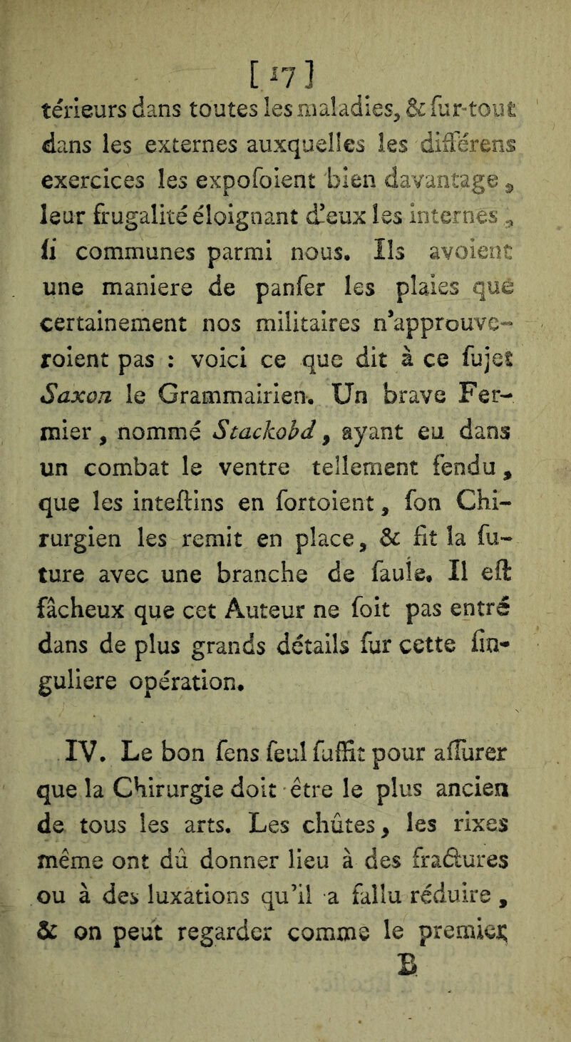 [ni teneurs dans toutes les maladies, & fur-tout dans les externes auxquelles les différens exercices les expofoient bien davantage ^ leur frugalité éloignant c^eux les internes „ U communes parmi nous. Ils avoient une maniéré de panfer les plaies que certainement nos militaires n’approuvc- roient pas : voici ce que dit à ce fujeî Saxon le Grammairien. Un brave Fer- mier , nommé Stachohd, ayant eu dans un combat le ventre tellement fendu, que les inteftins en fortoient, fon Chi- rurgien les remit en place, & fit la fu- ture avec une branche de faule. Il eft fâcheux que cet Auteur ne foit pas entré dans de plus grands détails fur cette fin- guliere opération, IV. Le bon fens feul fuffit pour alîùrer que la Chirurgie doit être le plus ancien de tous les arts. Les chûtes, les rixes même ont dû donner lieu à des fradures ou à des luxations qu’il a fallu réduire , & on peut regarder comme le premiei; B