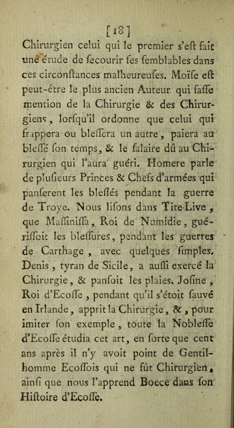 [‘8] Chirurgien celui qui le premier s’eft fait unê étude de fecourir Tes femblables dans ces circonftances malheureufes. Moïfe eft peut-être le plus ancien Auteur qui fafle mention de la Chirurgie & des Chirur- giens , lorfqu’il ordonne que celui qui frappera ou bleffera un autre, paiera au biefTé fon temps, & le falaire dû au Chi- rurgien qui l’aura guéri. Homere parle de plufieurs Princes & Chefs d’armées qui panferent les bleflés pendant la guerre de Troye. Nous llfons dans Tite-Live , que Maûiniflà, Roi de Numidie, gué- riffbit les blelTures, pendant les guerres de Carthage , avec quelques fimples. Denis , tyran de Sicile, a auflî exercé la Chirurgie, & panfoit les plaies. Jofine , Roi d’Ecoiïè , pendant qu’il s’étoit fauve en Irlande, apprit la Chirurgie, & , pour imiter fon exemple , toute la Noblefle d’EcoûTe étudia cet art, en forte que cent ans après il n’y avoit point de Gentil- homme EcolTois qui ne fût Chirurgien, ainfi que nous l’apprend Boece dans fon Hiftoire d’Ecolîè.