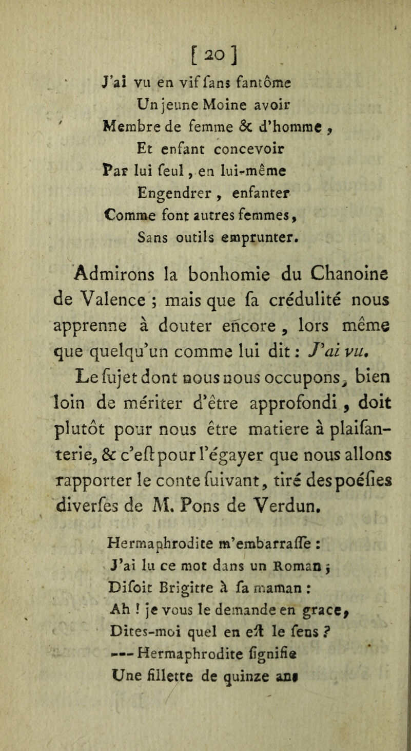 [20] J’ai vu en vif fans fantôme Un jeune Moine avoir ' Membre de femme & d’homme , Et enfant concevoir Par lui feul, en lui^même Engendrer , enfanter Comme font autres femmes, Sans outils emprunter. Admirons la bonhomie du Chanoine de Valence ; mais que fa crédulité nous apprenne à douter encore , lors même que quelqu’un comme lui dit : Tai vu^ Lefujetdont nous nous occupons^ bien loin de mériter d’être approfondi, doit plutôt pour nous être matière à plaifan- terie^ & c’eft pour l’égayer que nous allons rapporter le conte fuivant, tiré despoéfies diverfes de M. Pons de Verdun. Hermaphrodite m’embarrafle : J’ai lu ce mot dans un Roman 5 Difoit Brigitte à fa maman : Ah î je vous le demande en gracc^ Dites-moi quel en e^l le fens ? —-Hermaphrodite Cgnifîô Une fillette de quinze ani