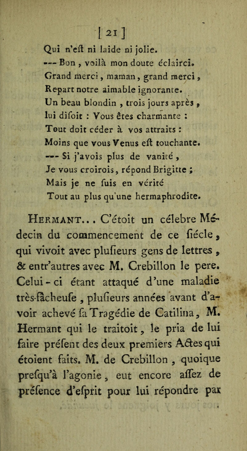 Qui nVft ni laide ni jolie. — Bon , voilà mon doute éclairci. Grand merci, maman, grand merci f Repart notre aimable ignorante. Un beau blondin , trois jours après p lui difoit : Vous êtes charmante : Tout doit céder à vos attraits : Moins que vous Venus eft touchante# — Si J’avois plus de vanité , Je vous croirois, répond Brigitte ; Mais je ne fuis en vérité Tout au plus qu'une hermaphrodite. Hermant... Cétoit un célébré Mé- decin du commencement de ce fiécle, qui vivoit avec plufieurs gens de lettres , & entr’autres avec M. Crebillon le pere. Celui - ci étant attaqué d’une maladie très-fàcheufe , plufieurs années avant d’a-r voir achevé fa Tragédie de Catilina, M. Hermant qui le traitoit, le pria de lui faire préfent des deux premiers Ades qui étoient faits. M. de Crebillon , quoique prefqu’à l’agonie, eut encore aflèz de prëfence d’efprit pour lui répondre par