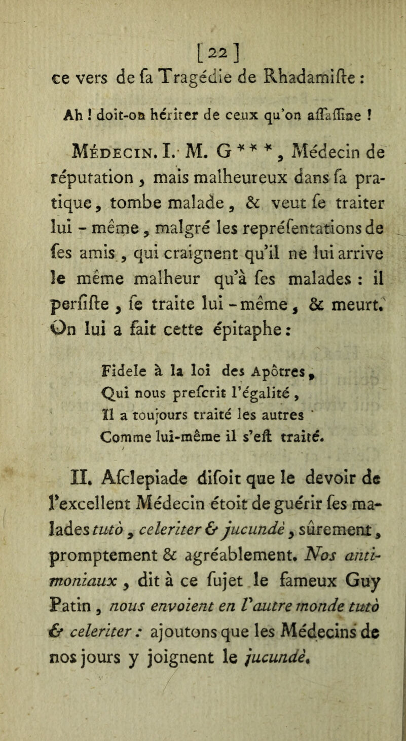 [22] ce vers de fa Tragédie de Rhadamifte : Ah ! doit-on hériter de ceux qu'on aflaflîae ! Médecin. L M. G ^ , Médecin de réputation , mais malheureux dans fa pra- tique , tombe malade, & veut fe traiter lui - même , malgré les repréfentations de fes amis , qui craignent qu’il ne lui arrive le même malheur qu’à fes malades : il perfifte , fe traite lui - même, & meurt. On lui a fait cette épitaphe ; Fîdele à la loi des Apôtres , Qui nous prefcrit l’égalité , Il a toujours traité les autres ' Comme lui-même il s’eft traité. II. Afclepiade difoit que le devoir de l’excellent Médecin étoit de guérir fes ma- lades tutà y celeriter & jucundè , sûrement, promptement & agréablement. Nos anti- moniaux , dit à ce fujet le fameux Guy Patin, nous envoient en Vautre monde tuto & celeriter : ajoutons que les Médecins de nos jours y joignent le jucundè.