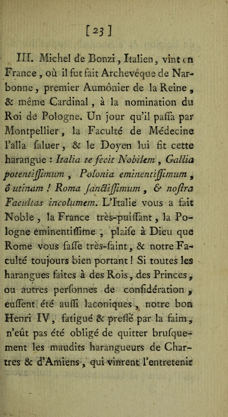 i^sl Iir. Michel de Bonzi, Italien , vint en France , où il fut fait Archevêque de Nar- bonne , premier Aumônier de la Reine , & même Cardinal, à la nomination du Roi de Pologne. Un jour qu’il palTa par Montpellier, la Faculté de Médecine l’alla faluer, & le Doyen lui fit cette harangue : Italia tefecit Nobilem , Galüa potentiÿltniim , Polonia emlnennjjimum , ô utinam ! Roma JdnüiJJlmum , & noflra, Facultas incolumem. L’Italie vous a fait Noble , la France très-puifïànt, la Po- logne éminentifîifne , plaife à Dieu que Rome vous faffe très-faint, & notre Fa- culté toujours bien portant ! Si toutes les harangues faites à des Rois, des Princes , ou autres perfonnes de confidération , euflènt été auflî laconiques , notre bon Henri IV, fatigué & prefle par la faim , n’eût pas été obligé de quitter brufque- ment les maudits harangueurs de Char- tres & d’Amiens, qui vinrent l’entretenir