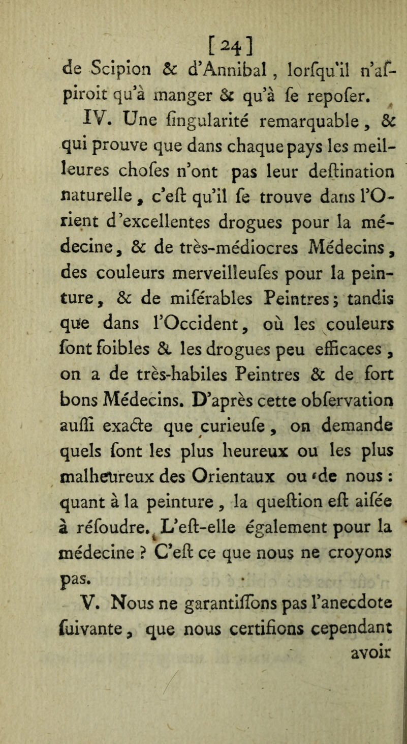 [24] de Scipion & d’Annibal, lorfqu'il n’af- piroit qu’à manger 3c qu’à fe repofer. IV. Une fîngularité remarquable, & qui prouve que dans chaque pays les meil- leures chofes n’ont pas leur deftination naturelle, c’eft qu’il fe trouve dans l’O- rient d’excellentes drogues pour la mé- decine , & de très-médiocres Médecins, des couleurs merveilleufes pour la pein- ture, & de miférables Peintres; tandis qvüe dans l’Occident, où les couleurs font foibles & les drogues peu efficaces , on a de très-habiles Peintres & de fort bons Médecins. D’après cette obfervation auflî exade que curieufe, on demande quels font les plus heureux ou les plus malhetireux des Orientaux ou ‘de nous : quant à la peinture , la queftion eft aifée à réfoudre.^L’eft-elle également pour la médecine ? C’eft ce que nous ne croyons pas. V. Nous ne garantilTons pas l’anecdote fuivante, que nous certifions cependant avoir