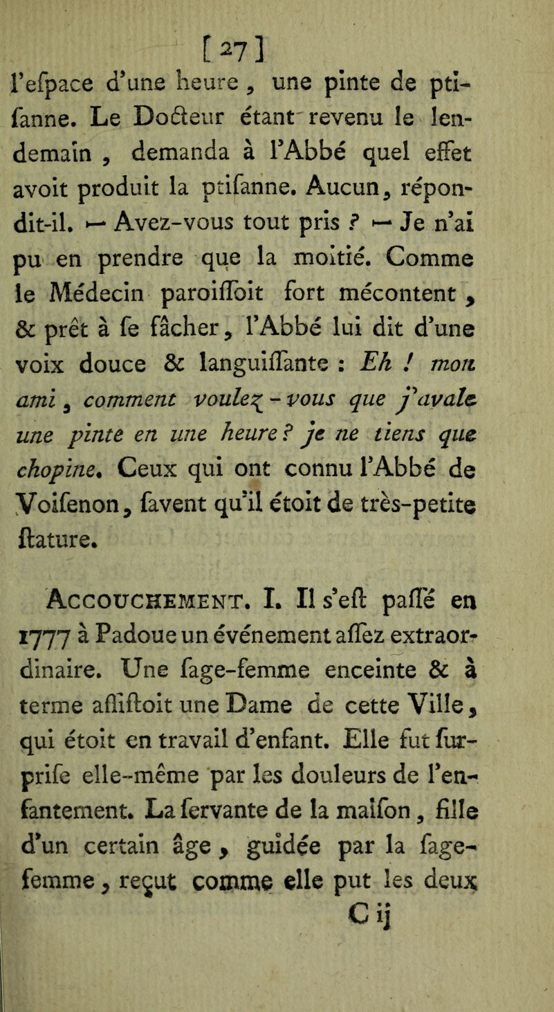 [2?] l’efpace d’une heure, une pinte de ptl- fanne. Le Do6teur étant'revenu le len- demain , demanda à l’Abbé quel effet avoit produit la ptifanne. Aucun, répon- dit-il. •— Avez-vous tout pris ? ►- Je n’ai pu en prendre que la moitié. Comme le Médecin paroifîbit fort mécontent , & prêt à fe fâcher, l’Abbé lui dit d’une voix douce & languiffante : Ek I mon ami, comment voulcT^^ - vous que j'avale, une pinte en une heure? je ne tiens que chopine. Ceux qui ont connu l’Abbé de Voifenon, favent qu’il étoit de très-petite ftature. Accouchement. I. Ils’eft paffé en 1777 à Padoue un événement aflèz extraor- dinaire. Une fage-femme enceinte & à terme afliftoit une Dame de cette Ville, qui étoit en travail d’enfant. Elle fut fur- prife elle-même par les douleurs de l’en- fantement. La fervante de la maîfon, fille d’un certain âge , guidée par la fage- femme , re^ut comme elle put les deu:ç C ij