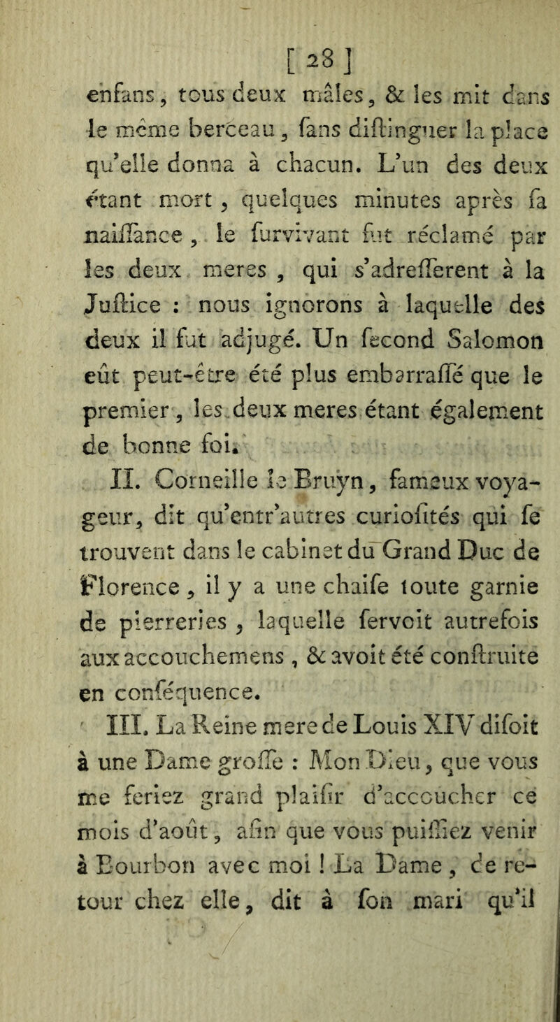 [28] enfans, tous deux mâles, & les mit dans le meme berceau, fans diftinguer la place qu’elle donna à chacun. L’un des deux «ant mort, quelques minutes après fa nailîàr.ce, le furvivanî fat réclamé par les deux meres , qui s’adrelTerent à la Juftice : nous ignorons à laquelle des deux il fut adjugé. Un fécond Salomon eût peut-être été plus embarraffé que le premier, les,deux meres étant égalem.ent de bonne foi, II. Corneille le Bruyn, fameux voya- geur, dit qu’entr’autres curiofîtés qui fe trouvent dans le cabinet du Grand Duc de Florence , il y a une chaife toute garnie de pierreries , laquelle fervoit autrefois aux accouchemens , & avoit été conftruite en conféquence. III. La Reine mere de Louis XIV difoit à une Dame grolTe : Mon Dieu, que vous me feriez grand plaifir d’acccuchcr ce mois d’août, afin que vous puiffiez venir â Bourbon avec moi ! La Dame , ce re- tour chez elle, dit à fon mari qu’il