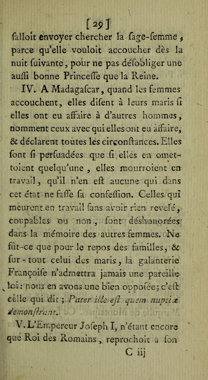 C 1 fallolt envoyer chercher la fage-femme < parce qu’elle vouloir accoucher dès la nuit fuivante, pour ne pas défobliger une auffi bonne Princefîe que la Reine. IV. A Madagafcar, quand les femmes accouchent, elles difent à leurs maris fi elles ont eu affaire à d’autres hommes, nomment ceux avec qui elles ont eu affaire, & déclarent toutes les cirçonftances. Elles font fi petfuadées que fi , elles en omet- toient quelqu’une , elles mourroient en travail, qu’il n’en eft aucune qui dans cet état ne falfe fa confeilion. Celles qui meurent en travail fans avoir rien révélé, coupables ou non , font déshonorées’ dans la mémoire des autres femmes. Ne fût -ce que pour le repos des' familles, & fur - tout celui des maris , la galanterie Françoife n’admettra jamais une pareille Ici: nous en avons une bien oppofée; c’eft celle qui dit ; Pater ille ejï quein nuptice demotiftrant, V. L’itmpereur Jofeph I, n’étant encore que Roi des Romains, reprochoit à fou C iij