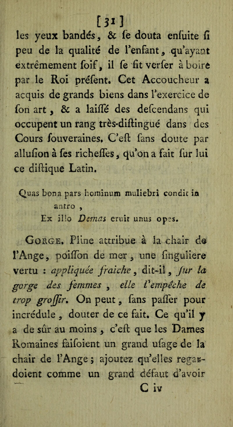 [31] les yeux bandés, & fe douta enfuite fi peu de la qualité de l’enfant, qu’ayant extrêmement foif, il fe fit verfer à boire par le Roi préfent. Cet Accoucheur a acquis de grands biens dans l’exercice de fort art, & a laifle des defcendans qui occupent un rang très-diftingué dans des Cours fouveraines, C’eft fans doute par allufion à fes richelTes, qu’on a fait fur lui ce diftique Latin. Quas bona pars bcniînum muliebri condit io anîro , Ex jl!o Dimai eruit unus opes. Goege. Pline attribue à la chair d@ l’Ange, poilTon de mer, une finguiiere vertu : appliquée fraîche, dit-il, fur la gorge des femmes , elle Vempêche de trop groffir. On peut, fans palfer pour incrédule , douter de ce fait. Ce qu’il j a de sûr au moins , c’eft; que les Dames Romaines faifoient un grand ufage de la chair de l’Ange; ajoutez qu’elles regas- doient comme un grand défaut d’avoir ~ C iv