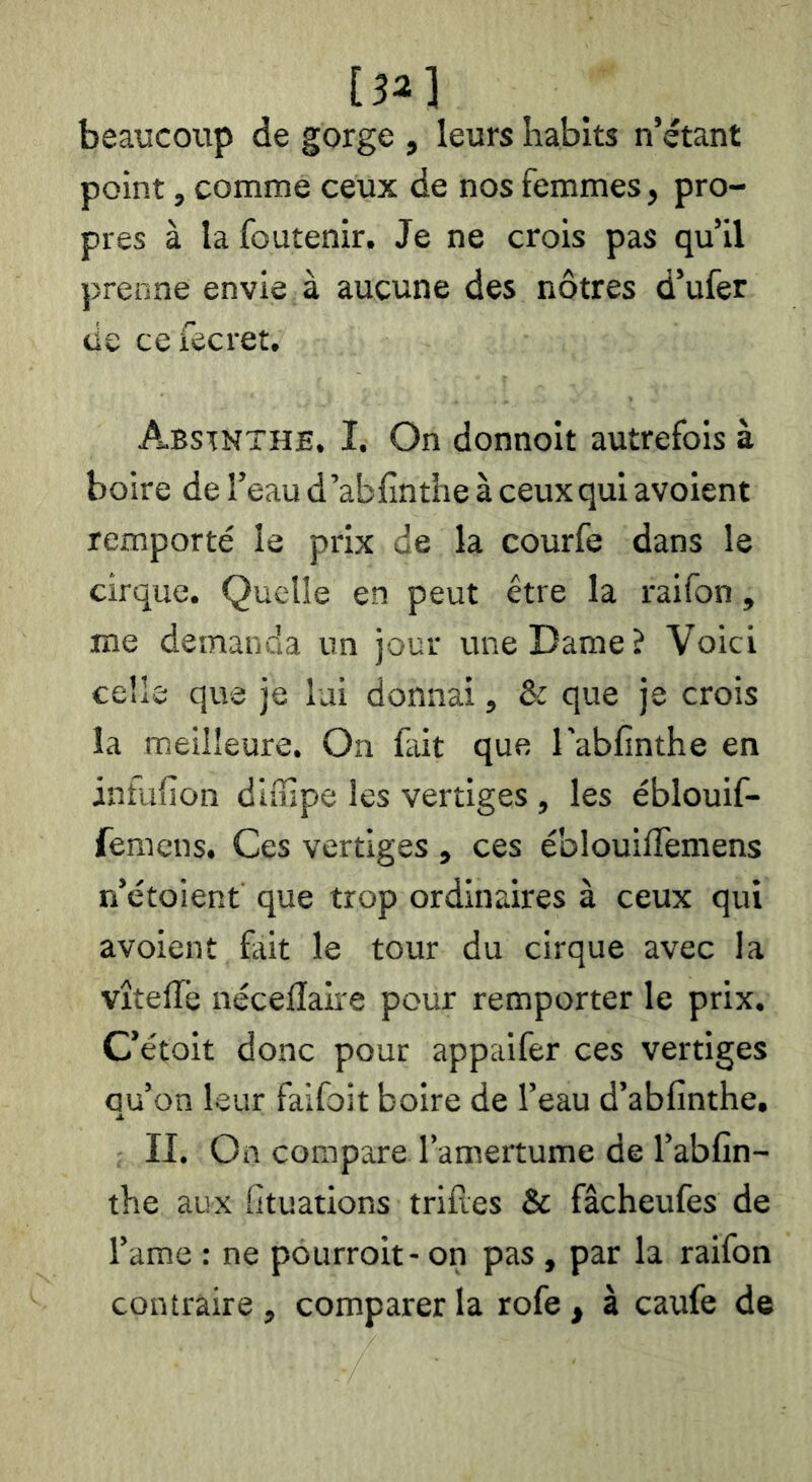 [S2] beaucoup de gorge , leurs habits n’étant point, comme ceux de nos femmes, pro- pres à la foutenir. Je ne crois pas qu’il prenne envie à aucune des nôtres d’ufer lie cefecret. Abstnthe. Î. On donnoit autrefois à boire de l’eau d’abfinthe à ceux qui avoient remporté le prix de la courfe dans le cirque. Quelle en peut être la raifon, me demanda un jour une Dame? Voici celle que je lui donnai, & que je crois la meilleure. On fait que l’abfinthe en infufion diuipe les vertiges , les éblouif- femens. Ces vertiges , ces éblouiffemens n’étoient que trop ordinaires à ceux qui avoient fait le tour du cirque avec la vîteffe nécellaire pour remporter le prix. C’étoit donc pour appaifer ces vertiges qu’on leur faifoit boire de l’eau d’abfinthe, II. On compare l’amertume de l’abfin- the aux fituations trilles & fâcheufes de l’ame : ne pourroit- on pas , par la raifon contraire, comparer la rofe , à caufe de