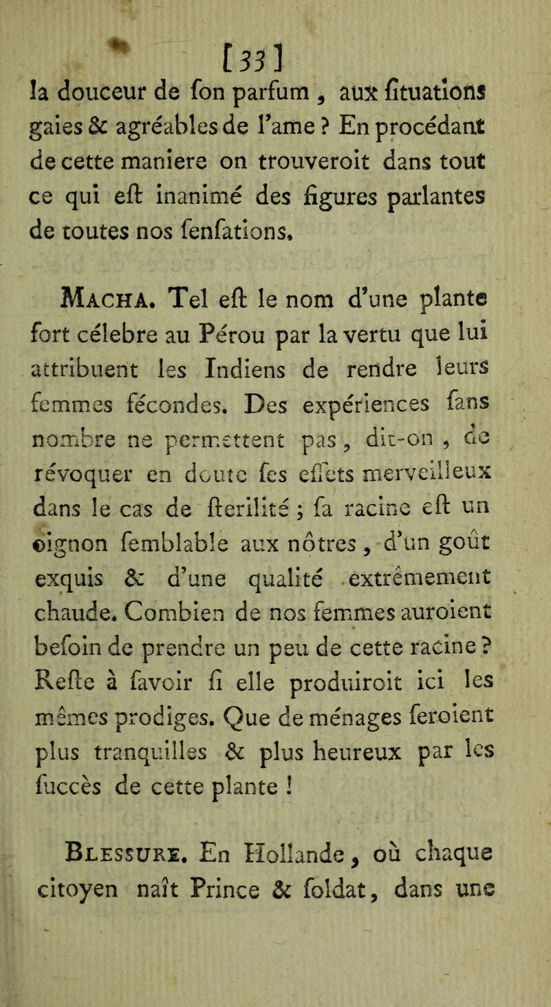 la douceur de fon parfum , aux fituatîons gaies & agréables de l’ame ? En procédant de cette maniéré on trouveroit dans tout ce qui eft inanimé des figures parlantes de toutes nos fenfations. Macha. Tel eft le nom d’une plante fort célébré au Pérou par la vertu que lui attribuent les Indiens de rendre leurs femmes fécondes. Des expériences fans nombre ne permettent pas, dit-on , de révoquer en doute fes efî'ets merveiiieux dans le cas de fteriîité ; fa racine eft un ©ignon femblable aux nôtres , d’un goût exquis & d’une qualité extrêmement chaude. Combien de nos fem.mes auroient befoin de prendre un peu de cette racine ? Refte à favoir fi elle produiroit ici les mêmes prodiges. Que de ménages feroient plus tranquilles & plus heureux par les fuccès de cette plante ! Blessure. En Koilande, où chaque citoyen naît Prince & foldat, dans uns