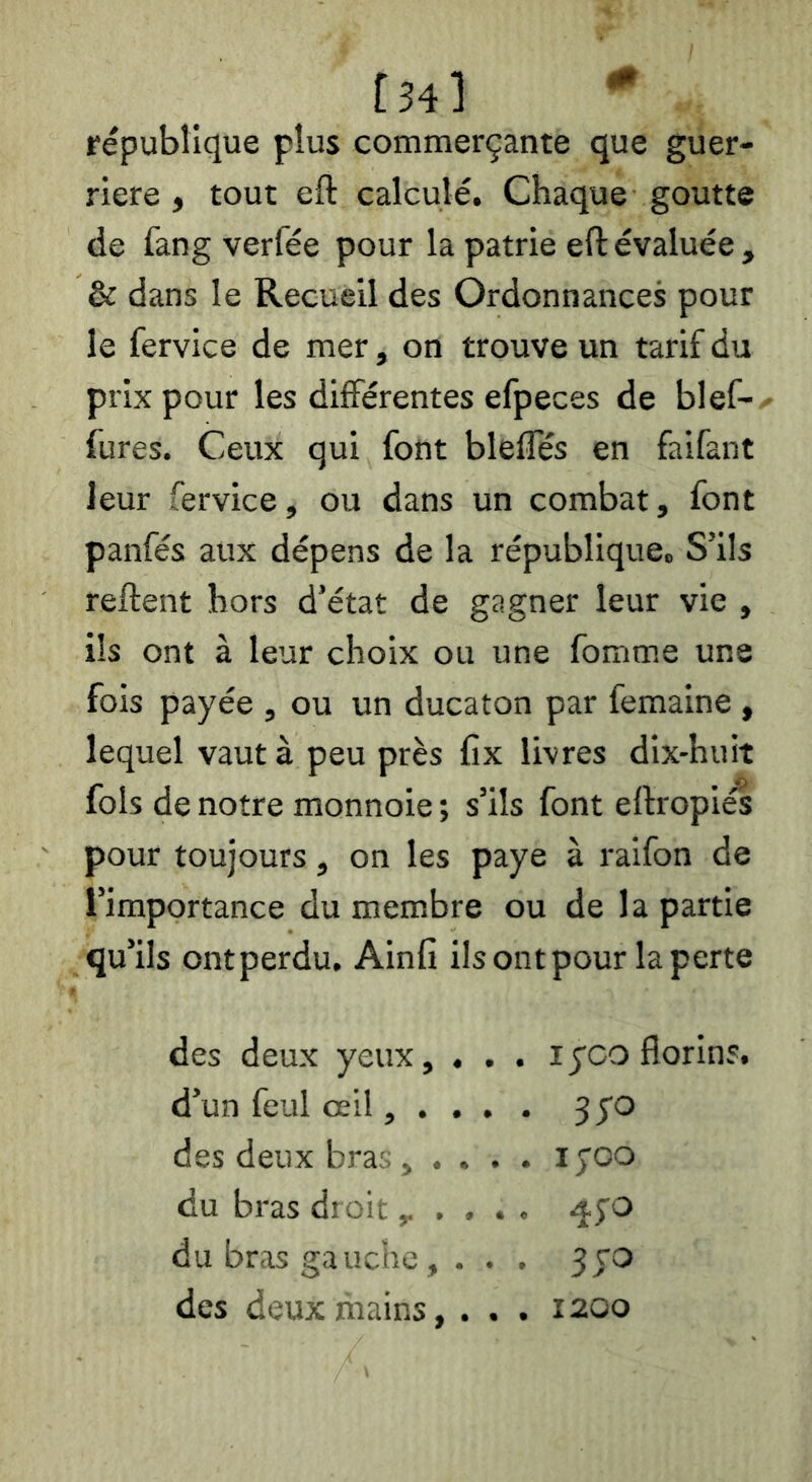 [34l république plus commerçante que guer- rière , tout eft calculé. Chaque goutte de fang verfée pour la patrie eft évaluée , & dans le Recueil des Ordonnances pour le fervice de mer, on trouve un tarif du prix pour les différentes efpeces de blef- fures. Ceux qui font bleffés en faifant leur fervice, ou dans un combat, font panfés aux dépens de la république. S’ils reftent hors d’état de gagner leur vie , ils ont à leur choix ou une fomme une fois payée , ou un ducaton par femaine , lequel vaut à peu près fix livres dix-huit fols de notre monnoie ; s’ils font eftropiés pour toujours, on les paye à raifon de l’importance du membre ou de la partie qu’ils ontperdu. Ainfi ilsontpour la perte des deux yeux, . d’un feul œil, . . des deux bras , . . du bras droit, . du bras gauche, . des deux mains, lyco florins. 3;o lyoo ^5-0 5 CO 1200 • « •