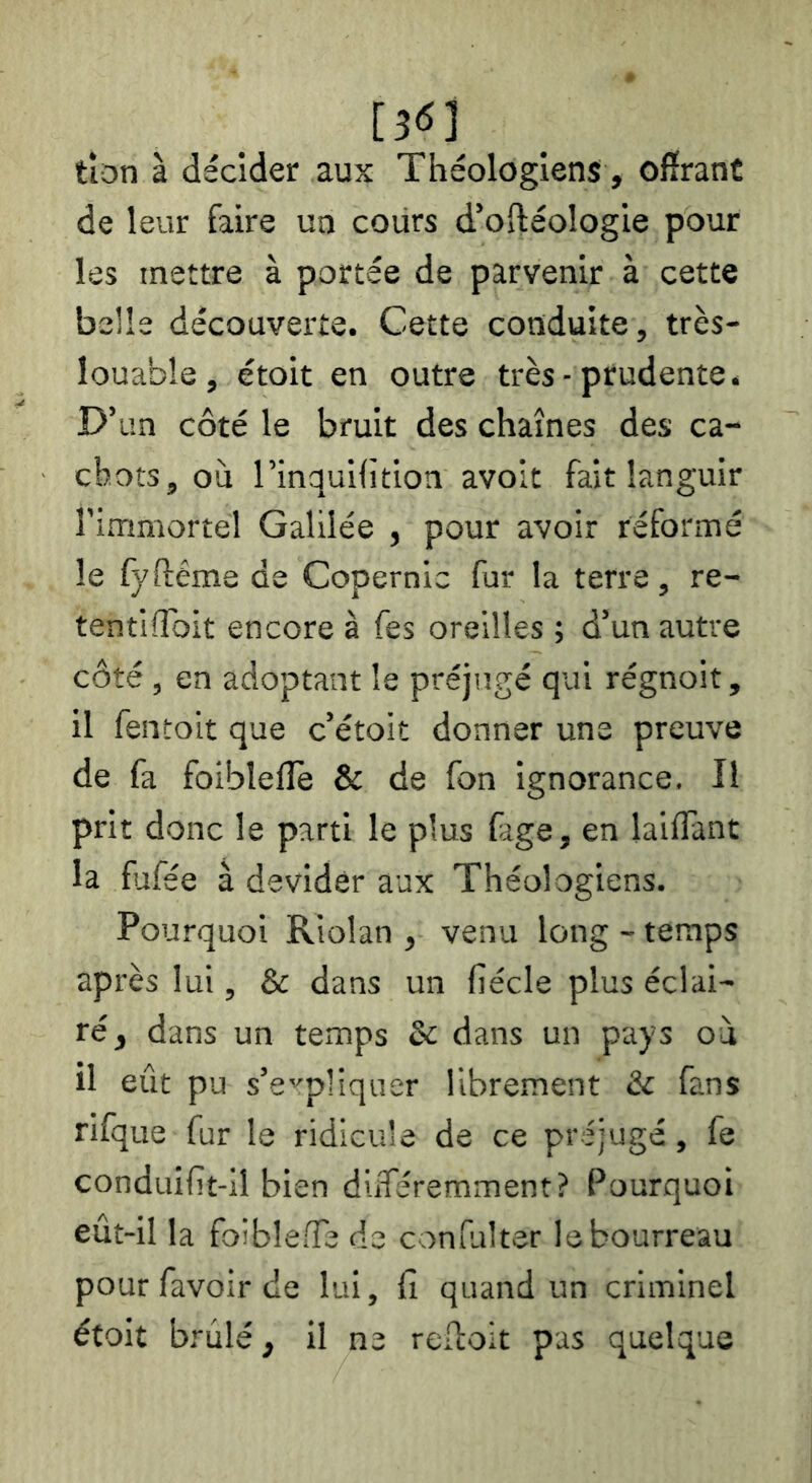 tîon à décider aux Théologiens, offrant de leur faire un cours d’oftéologie pour les mettre à portée de parvenir à cette belle découverte. Cette conduite, très- louable, étoit en outre très-prudente. D’un côté le bruit des chaînes des ca- chots, où l’inquilîtion avoit fait languir l'immortel Galilée , pour avoir réformé le fyftême de Copernic fur la terre, re- tentiToit encore à fes oreilles ; d’un autre côté, en adoptant le préjugé qui régnoit, il fentoit que c’étoit donner une preuve de fa foibleflè & de fon ignorance. Il prit donc le parti le plus fage, en laiffant la fjfée à devidèr aux Théologiens. Pourquoi Riolan , venu long - temps après lui, & dans un liécle plus éclai- ré , dans un temps 5c dans un pays où il eût pu s’e''pliqaer librement 5c fans rifque fur le ridicule de ce préjugé, fe conduifît-il bien diiféremment? Pourquoi eut-il la foibleiïe de confulter le bourreau pour favoir de lui, lî quand un criminel étoit brûlé, il ne reffoit pas quelque