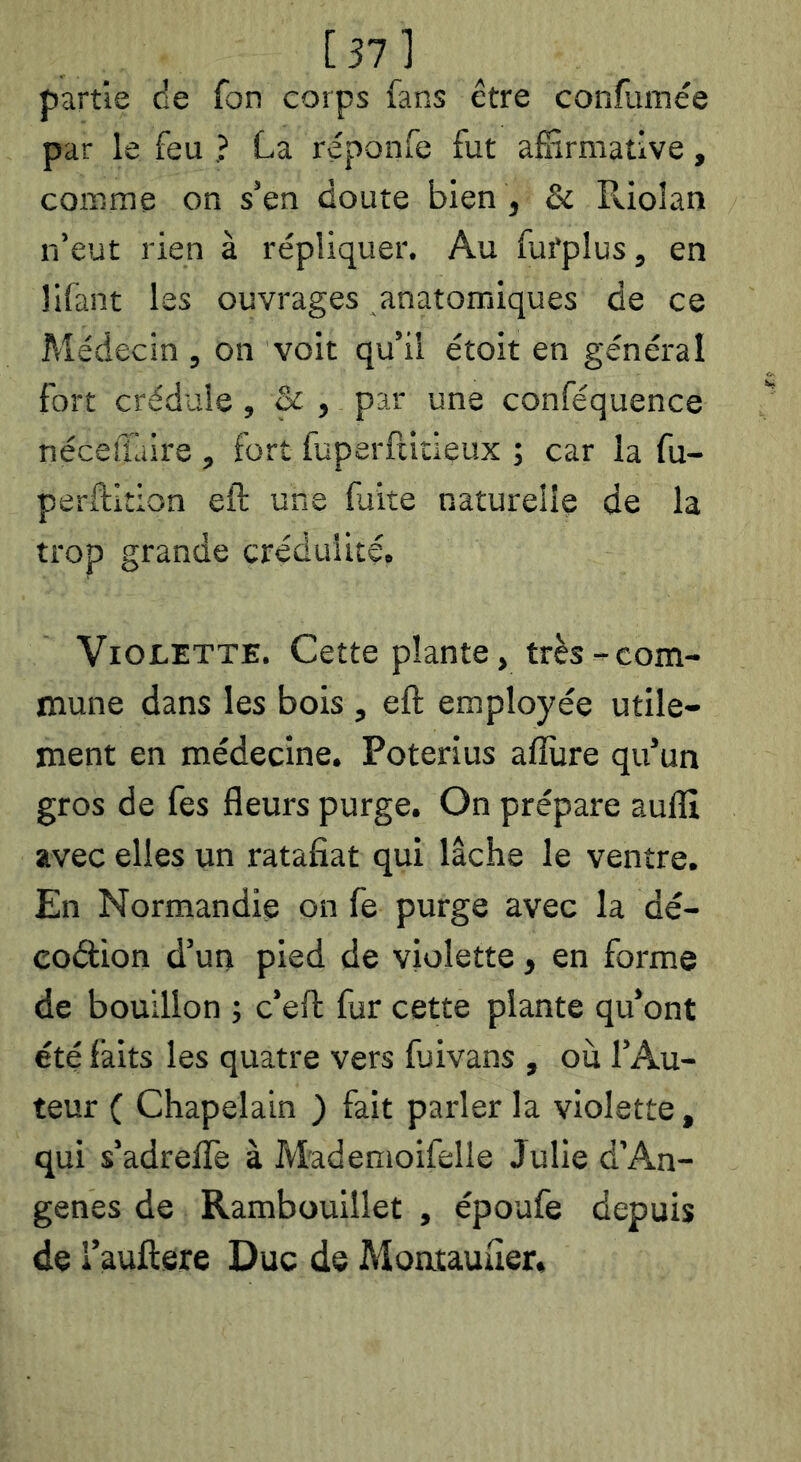 [37] partie de fon corps fans être confuinée par le feu ? La réponfe fut affirmative, comme on s’en doute bien , & Pûolan n’eut rien à répliquer. Au fafplus, en lifant les ouvrages anatomiques de ce Médecin , on voit qu’il étoit en général fort crédule, & , par une conféquence néceîTaire , fort fuperftitieux ; car la fu- perftition eft une fuite naturelle de la trop grande crédulité. Violette. Cette plante, très-com- mune dans les bois , eft employée utile- ment en médecine. Poterius aflùre qu’un gros de fes fleurs purge. On prépare aufll avec elles un ratafiat qui lâche le ventre. En Normandie on fe purge avec la dé- co(ftion d’un pied de violette, en forme de bouillon -, c’eft fur cette plante qu’ont été laits les quatre vers ffiivans , ou l’Au- teur ( Chapelain ) fait parler la violette, qui s’adrelTe à Mademoifelie Julie d’An- genes de Rambouillet , époufe depuis de i’auftere Duc de Moatauüer.