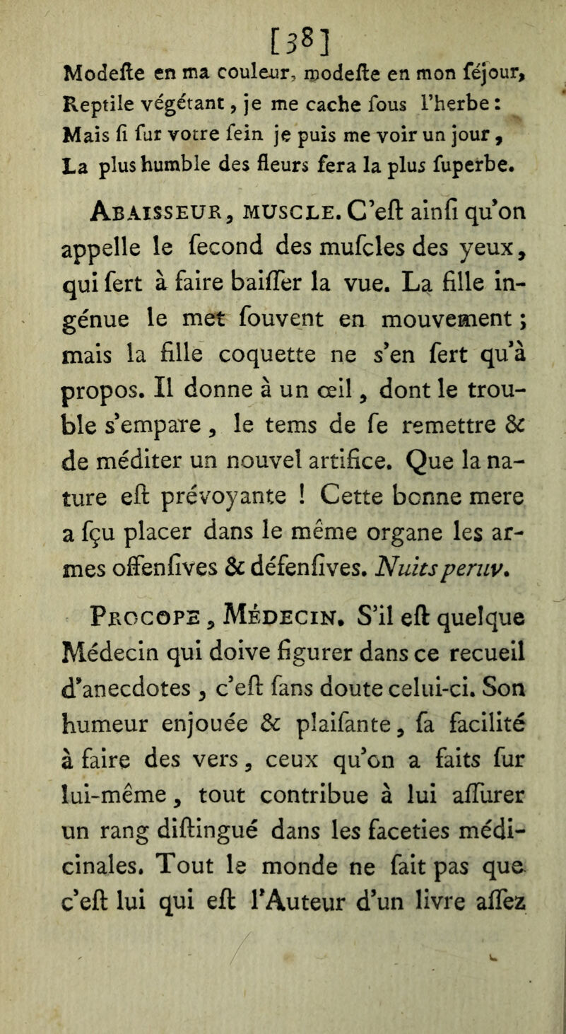 [38] Modefte en ma couleur, roodefte en mon féjour. Reptile végétant, je me cache fous l’herbe : Mais fi fur votre fein je puis me voir un jour y La plus humble des fleurs fera la plus fuperbe. Abaisseur, muscle. C’eft alnfi qu’on appelle le fécond des mufcles des yeux, qui fert à faire baiffer la vue. La fille in- génue le met fouvent en mouvement ; mais la fille coquette ne s’en fert qu’à propos. Il donne à un œil, dont le trou- ble s’empare, le tems de fe remettre & de méditer un nouvel artifice. Que la na- ture eft prévoyante ! Cette bonne mere a fçu placer dans le même organe les ar- mes offenfives & défenfîves. Nuitsperuv. Pbocope , Médecin, S’il eft quelque Médecin qui doive figurer dans ce recueil d’anecdotes , c’eft fans doute celui-ci. Son humeur enjouée & plaifante, fa facilité à faire des vers, ceux qu’on a faits fur lui-même, tout contribue à lui afllirer un rang diftingué dans les facéties médi- cinales. Tout le monde ne fait pas que c’eft lui qui eft l'Auteur d’un livre alfez