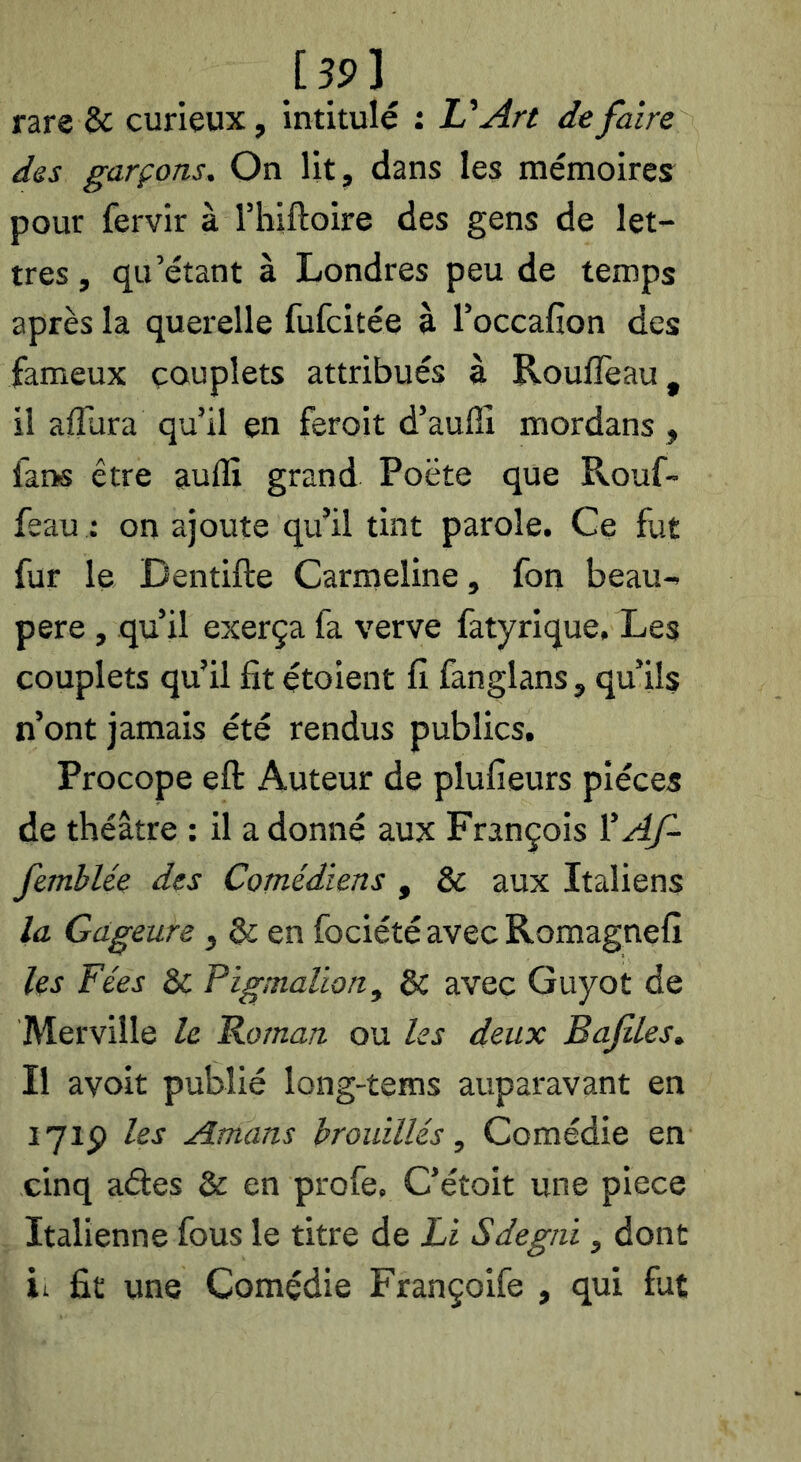 [ 35> ^ rare & curieux, intitulé : U An de faire des garçons. On Ut, dans les mémoires pour fervir à l’hiftoire des gens de let- tres, qu’étant à Londres peu de temps après la querelle fufcitée à l’occafîon des fameux couplets attribués à Roufleau, il affura qu’il en feroit d’aufiî mordans , fans être auffi grand Poëte que Rouf- feau : on ajoute qu’il tint parole. Ce fut fur le Dentifte Carmeline, fon beau- pere, qu’il exerça fa verve fatyrique. Les couplets qu’il fit étoient fi fanglans, qu’ils n’ont jamais été rendus publics. Procope eft Auteur de plufieurs pièces de théâtre ; il a donné aux François ^ Af- femblée des Comédiens , & aux Italiens la Gageure, & en fociétéavecRomagnefî les Fées & Pigmaüon^ & avec Guyot de Merville le Foman ou les deux Bafiles. Il avoit publié long-tems auparavant en lyip les Amans brouillés, Comédie en cinq ades & en profe, C’étoit une piece Italienne fous le titre de ü Sdegni, dont il fit une Comédie Françoife , qui fut