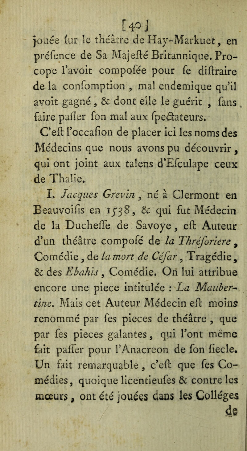 jouée fur le théâire de Hay-Markuet, en préfence de Sa Majefté Britannique. Pro- cope l’avoit compofée pour fe diftraire de la confomption , mal endemique qu’il avoir gagné, & dont elle le guérit , fans , faire palier fon mal aux fpeéiateurs. C’eft l’occafion de placer ici les noms des Médecins que nous avons pu découvrir , qui ont joint aux talens d’Efculape ceux de Tlialie. I. Jacques Grevin, né à Clermont en Beauvoifis en ij'58, & qui fut Médecin de la DuchelTe de Savoye, eft Auteur d’un théâtre compofé de la Thréforiere , Comédie, de la mort de Céfar, Tragédie, & des Ebahis, Comédie. On lui attribue encore une piece intitulée : ha Mauber- tine. Mais cet Auteur Médecin eft moins renommé par fes pièces de théâtre , que par fes pièces galantes, qui l’ont meme fait palfer pour l’Anacréon de fon fiecle. Un fait remarquable, c’eft que fes Co- médies, quoique licentieufes & contre les œceurs, ont été jouées dans les Collèges de