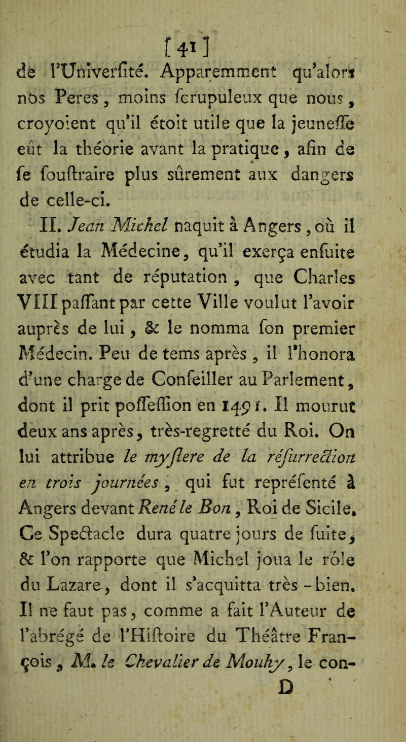 f4i] dè rUnîverfîté. Apparemment qu’alor» nos Peres , moins fcrupuîeux que nous , croyoient qu’il étoit utile que la jeunefïe eût la théorie avant la pratique, afin de fe fouftraire plus sûrement aux dangers de celle-ci. IL Jean Michel naquit à Angers, ou il étudia la Médecine, qu’il exerça enfuite avec tant de réputation , que Charles VnipalTantpar cette Ville voulut l’avoir auprès de lui, & le nomma fon premier Médecin. Peu de tems après , il l’honora d’une charge de Confeiller au Parlement, dont il prit pofleflion en I45?t. Il mourut deux ans après, très-regretté du Roi. On lui attribue le myflere de la réfurreclion. en, trois journées, qui fut repréfenté à Angers devant Bon, Roi de Sicile, Ce Speélacle dura quatre jours de fuite, & l’on rapporte que Michel joua le rôle du Lazare, dont il s’acquitta très-bien. Il ne faut pas, comme a fait l’Auteur de l’abrégé de l’Hiftoire du Théâtre Fran- çois , Aî» Is Chevalier de Mouhy, le con- D