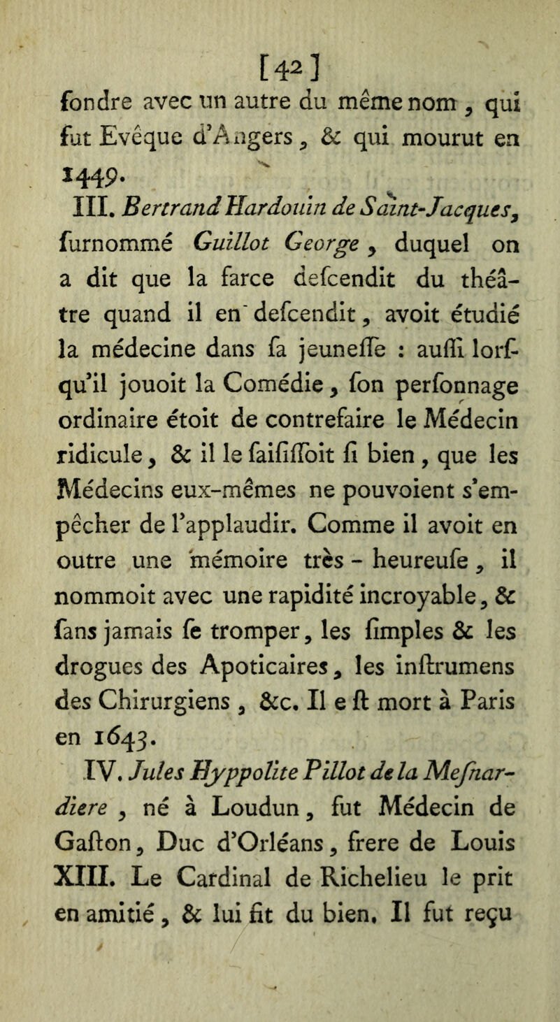 [4^] fondre avec un autre du même nom , qui fut Evêque d’Angers, & qui mourut en 1449. III. Bertrand Hardoiim de Saint-Jacques^ furnommé Guillot George, duquel on a dit que la farce defcendit du théâ- tre quand il en' defcendit, avoit étudié la médecine dans fa jeunefle : auflî lorf qu’il jouoit la Comédie, fon perfonnage ordinaire étoit de contrefaire le Médecin ridicule, & il le faififlbit fi bien, que les Médecins eux-mêmes ne pouvoient s’em- pêcher de l’applaudir. Comme il avoit en outre une mémoire très - heureufe , il nommoit avec une rapidité incroyable, & fans jamais le tromper, les fimples & les drogues des Apoticaires, les inftrumens des Chirurgiens , &c. Il e ft mort à Paris en 1643. IV. Jules Bj'ppolite Billot delà Mefnar- diere , né à Loudun, fut Médecin de Gafton, Duc d’Orléans, frere de Louis XIII. Le Cardinal de Richelieu le prit en amitié, & lui fit du bien. Il fut reçu
