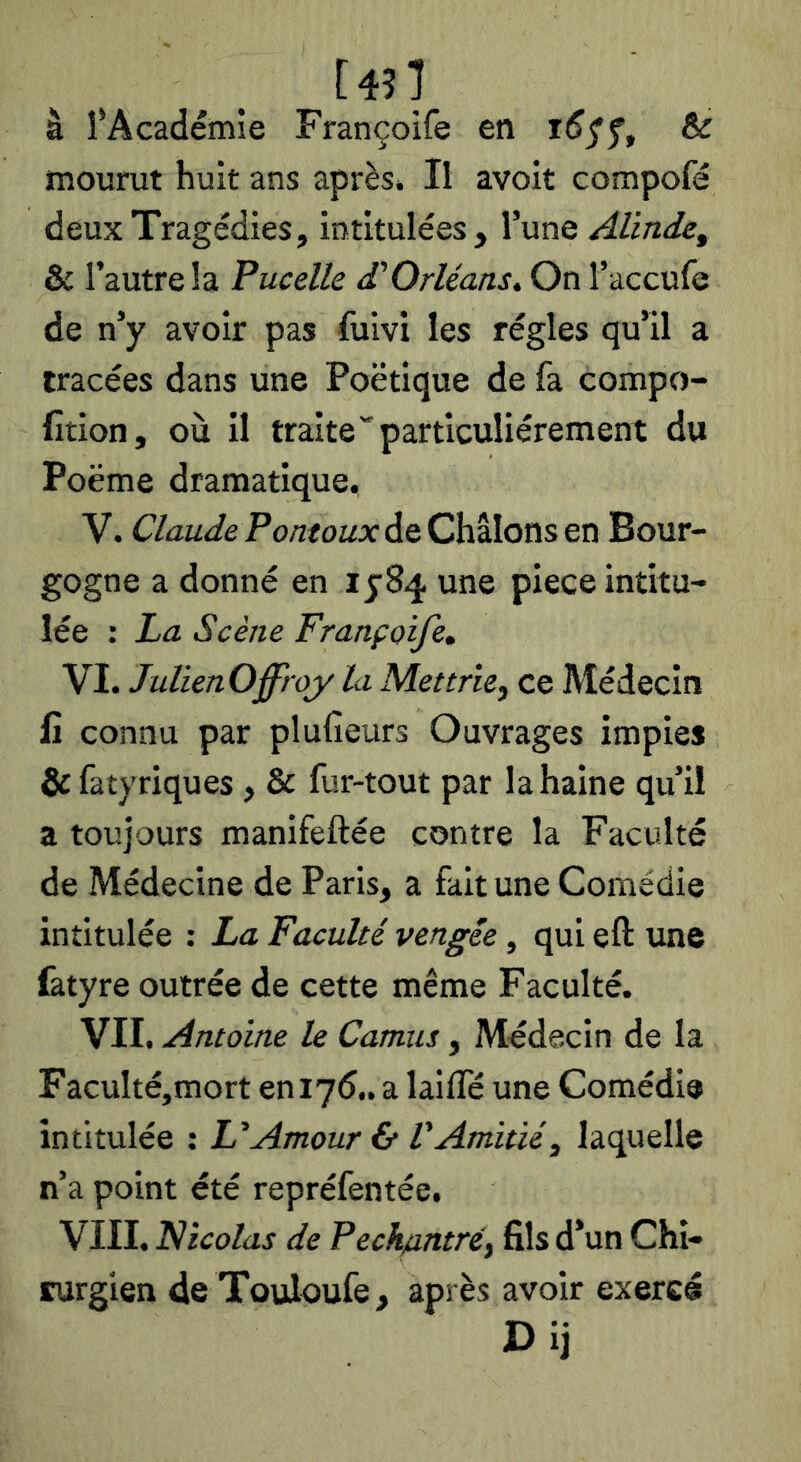 [4?1 à ^Académie Françoife en & mourut huit ans après» Il avoit compofé deux Tragédies, intitulées. Tune Alinde, & l’autre la Pucelk £ Orléans. On l’accufe de n’y avoir pas fuivi les régies qu’il a tracées dans une Poétique de fa compo- fîtion, où il traiteparticuliérement du Poëme dramatique. V. ClaudePontouxàQOûlonsQn Bour- gogne a donné en une piece intitu- lée : La Scène Françoife. VI. JulienOffroy la Met trie, ce Médecin fi connu par plufîeurs Ouvrages impies & fatyriques, & fur-tout par la haine qu’il a toujours manifeftée contre la Faculté de Médecine de Paris, a fait une Comédie intitulée : La Faculté vengée, qui eft une (àtyre outrée de cette même Faculté. VII. Antoine le Camus, Médecin de la FacuIté,mort eniyé..a lailfé une Comédie intitulée ; L^Amour & VAmitié, laquelle n’a point été repréfentée. VIII. Nicolas de Pech/antré, fils d’un Chi- rurgien de Touloufe, après avoir exercé Dij