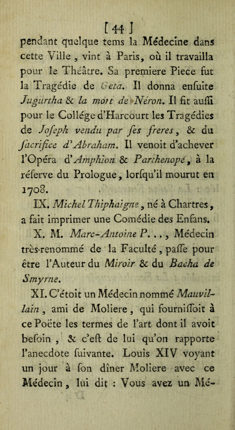 [44 J pendant quelque tems la Médecine dans cette Ville , vint à Paris, où il travailla pour le Théâtre. Sa première Piece fut la Tragédie de Ceta, Il donna enfuite Jugiirtha & la mort de Néron. Il fit aulH pour le College d’Harcourt les Tragédies de Jojeph vendu par fes freres, & du facrifi.ee d’Abraham. Il venoit d’achever rOpéra éi Amphion & Pankenopé^ à la réferve du Prologue, lorfqu’il mourut en 1700. IX. Michel Thiphaigne, né à Chartres, a fait imprimer une Comédie des Enfans. X. M. Marc-Antoine F. .., Médecin très-renommé de la Faculté , palTe pour être l’Auteur du Miroir & du Bacha de Smyrne. XI. C’étoit un Médecin nommé Mauvil- lain , ami de Moliere, qui fournilîbit à ce Poète les termes de l’art dont il avoit befoin , & c’eft de lui qu’on rapporte l’anecdote fuivante. Louis XIV voyant un jour à fon dîner Moliere avec ce Médecin, lui dit : Vous avez un Me-
