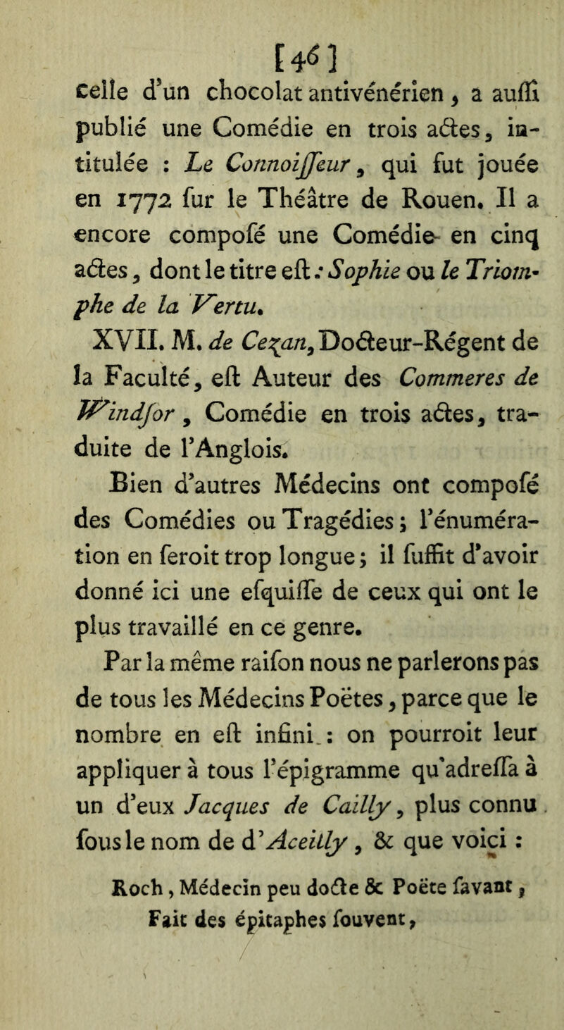 celle d’un chocolat antivénérien, a aufli publié une Comédie en trois aétes, in- titulée : Le ConnoiJJeur, qui fut jouée en 1772 fur le Théâtre de Rouen. Il a encore compofé une Comédie- en cinq aéles, dont le titre eft •• Sophie ou le Triom- phe de la Venu, XVII. M. de (7e:^u«,Doâeur-Régent de la Faculté, eft Auteur des Commeres de JVindJor, Comédie en trois aâes, tra- duite de l’Anglois. Bien d’autres Médecins ont compofé des Comédies ou Tragédies; l’énuméra- tion en feroit trop longue ; il fuffit d’avoir donné ici une efquifle de ceux qui ont le plus travaillé en ce genre. Par la même raifon nous ne parlerons pas de tous les Médecins Poètes, parce que le nombre en eft infini.: on pourroit leur appliquer à tous l’épigramme qu'adrefla à un d’eux Jacques de Cailly, plus connu fous le nom de à, AceiLly, & que voici : Roch, Médecin peu doéle & Poëte favant, Fait de$ épitaphes fouvent,