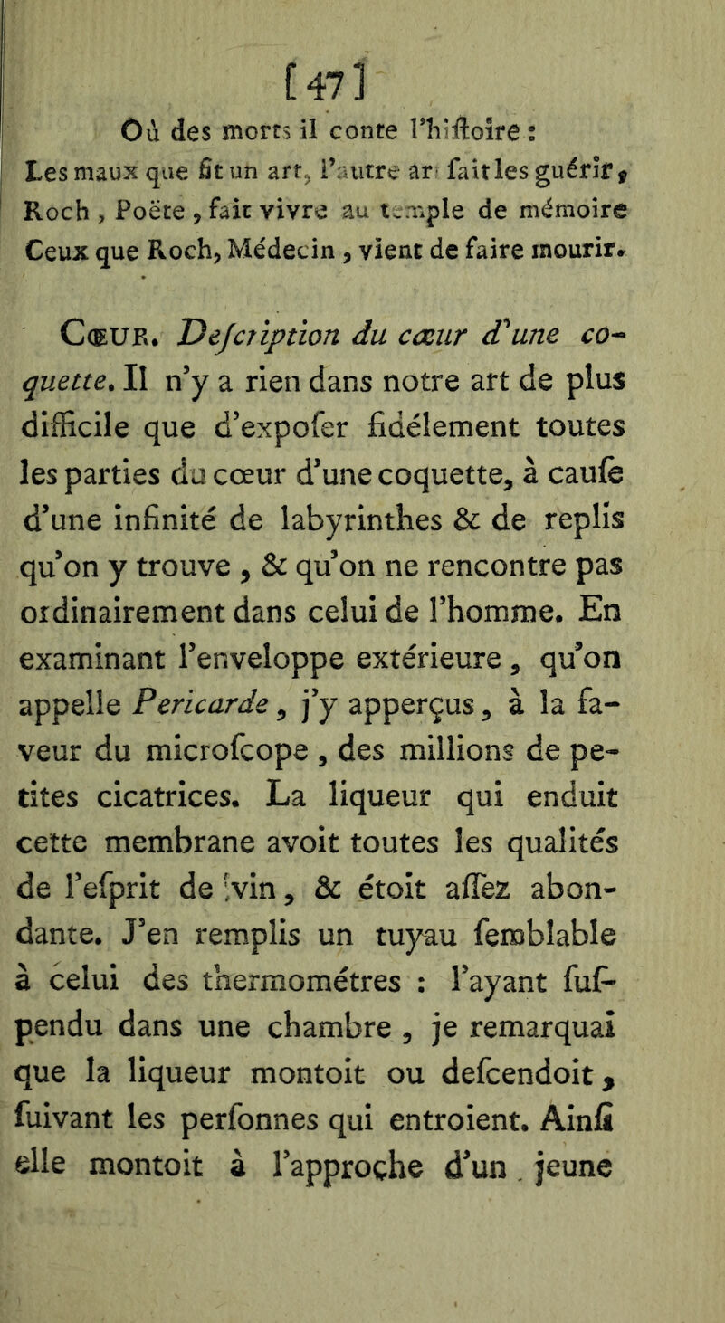 [47l Où des morts il conte Thiftoire ; Les maux que fit un art, l’autre ar fait les guérir» Roch , Poëte , fait vivre au t-niple de mémoire Ceux que Roch, Médecin, vient de faire mourir» Coeur. Dejcription du cœur d'une co- quette, II n’y a rien dans notre art de plus difficile que d’expofer fidèlement toutes les parties du cœur d’une coquette, à caulè d’une infinité de labyrinthes & de replis qu’on y trouve , & qu’on ne rencontre pas ordinairement dans celui de l’homme. En examinant l’enveloppe extérieure, qu’on appelle Péricarde, J’y apperçus , à la fa- veur du microfcope , des millions de pe- tites cicatrices. La liqueur qui enduit celte membrane avoit toutes les qualités de l’efprit de ;vin, & étoit affez abon- dante. J’en remplis un tuyau feroblable à celui des thermomètres ; l’ayant fufi- pendu dans une chambre , je remarquai que la liqueur montoit ou defcendoit, fuivant les perfonnes qui entroient. Ainfi elle montoit à l’approche d’un, jeune