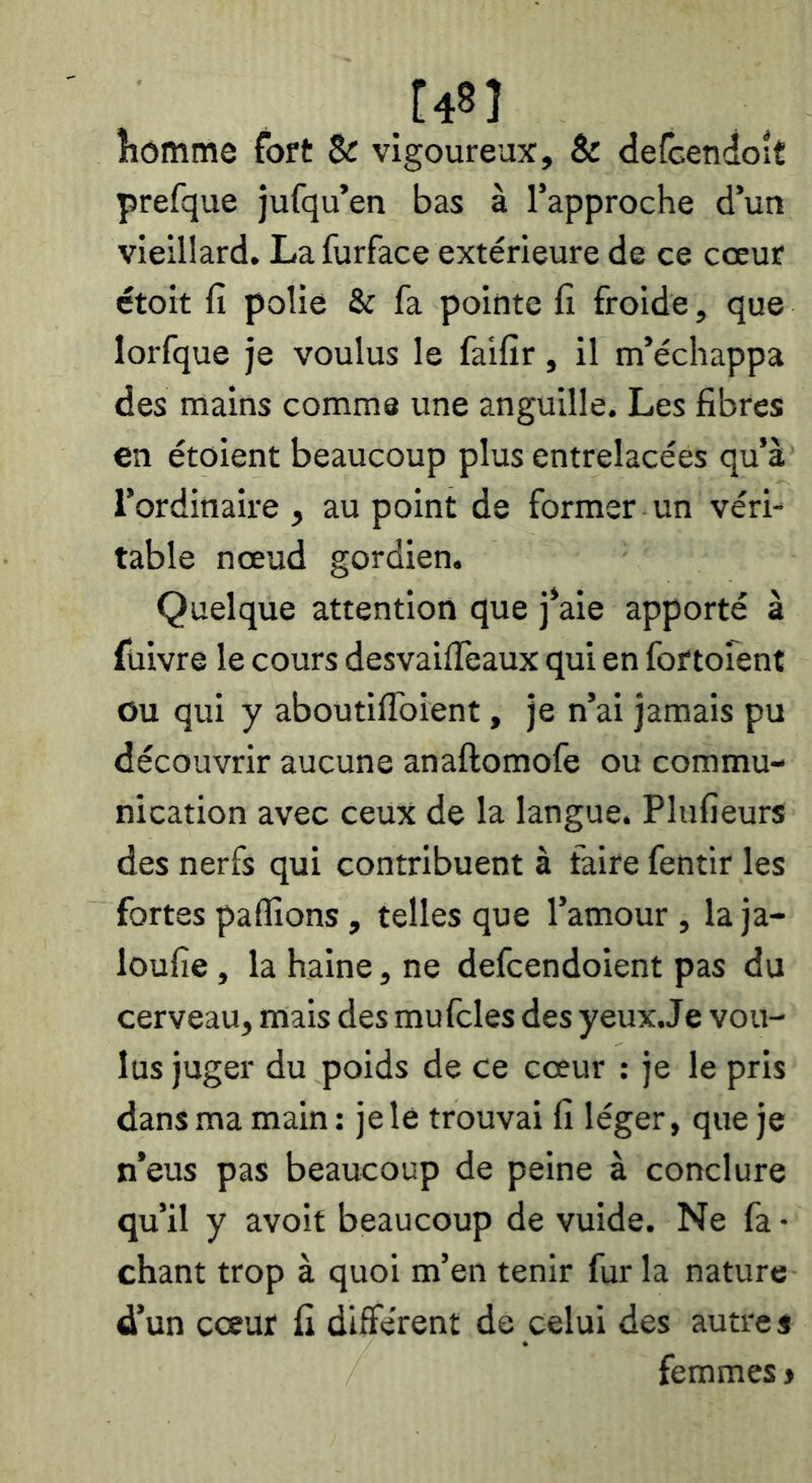 îîômme fort Sr vigoureux, & defcendoit prefque jufqu’en bas à l’approche d’un vieillard. La furface extérieure de ce cœur étoit fi polie & fa pointe fî froide, que lorfque je voulus le faifir, il m’échappa des mains comme une anguille. Les fibres en étoient beaucoup plus entrelacées qu’à l’ordinaire , au point de former un véri- table nœud gordien. Quelque attention que j’aie apporté à füivre le cours desvaiffeaux qui en fortofent ou qui y aboutilToient, je n’ai jamais pu découvrir aucune anaftomofe ou commu- nication avec ceux de la langue. Plufieurs des nerfs qui contribuent à faire fentir les fortes paflîons, telles que l’amour , la ja- loufie, la haine, ne defeendoient pas du cerveau, mais des mufcles des yeux.Je vou- lus juger du poids de ce cœur : je le pris dans ma main: je le trouvai fi léger, que je n’eus pas beaucoup de peine à conclure qu’il y avolt beaucoup de vuide. Ne fa • chant trop à quoi m’en tenir fur la nature d’un cœur fi different de celui des autres femmes >