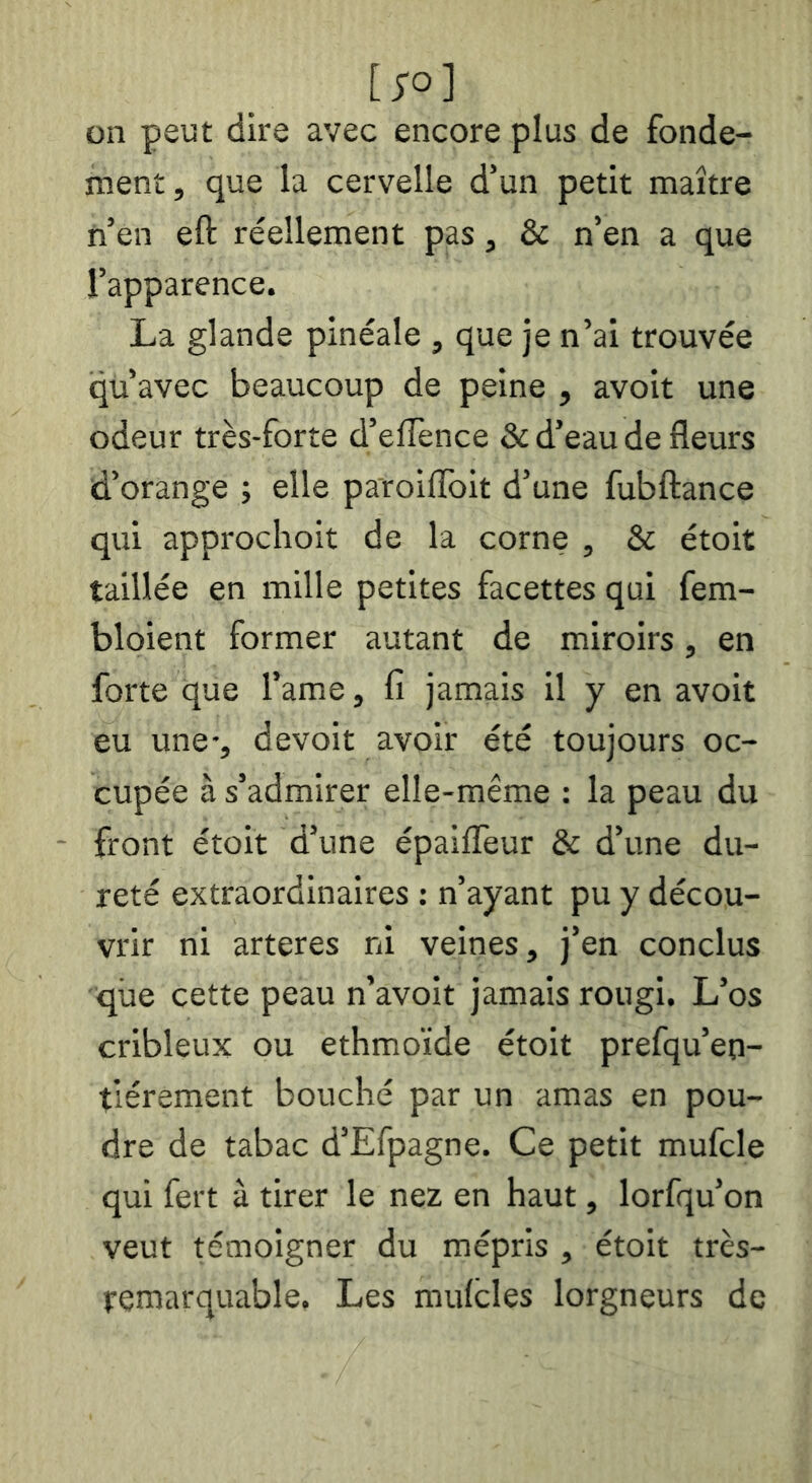 [;o] on peut dire avec encore plus de fonde- ment , que la cervelle d’un petit maître n’en eft réellement pas, & n’en a que l’apparence. La glande pinéale , que je n’ai trouvée qu’avec beaucoup de peine , avoit une odeur très-forte d’elTence & d’eau de fleurs d’orange -, elle paroiflbit d’une fubftance qui approchoit de la corne , & étoit taillée en mille petites facettes qui fem- bloient former autant de miroirs, en forte que l’ame, fi jamais il y en avoit eu une-, devoit avoir été toujours oc- cupée à s’admirer elle-même : la peau du front étoit d’une épaifleur & d’une du- reté extraordinaires : n’ayant pu y décou- vrir ni arteres ni veines, j’en conclus que cette peau n’avoit jamais rougi. L’os cribleux ou ethmoïde étoit prefqu’eo- tiérement bouché par un amas en pou- dre de tabac d’Efpagne. Ce petit mufcle qui fert à tirer le nez en haut, lorfqu’on veut témoigner du mépris , étoit très- temarquable. Les mulcles lorgneurs de