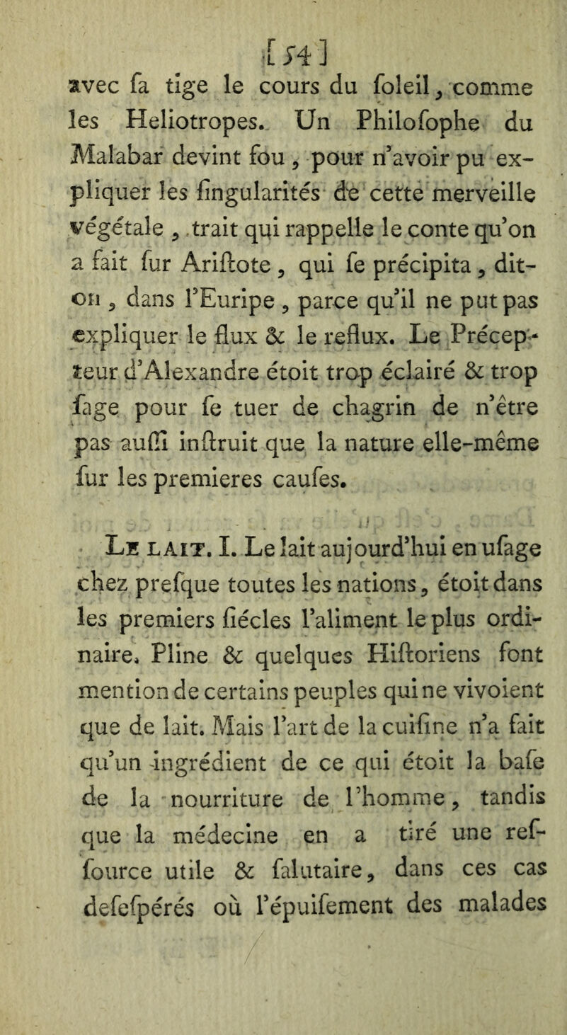 •[J4] avec fa tige le cours du foleil, comme les Héliotropes. Un Philofophe du Malabar devint fou , pour n’avoir pu ex- pliquer les fingularités de cette merveille végétale , trait qui rappelle le conte qu’on a fait fur Ariftote , qui fe précipita, dit- oii, dans l’Euripe , parce qu’il ne put pas expliquer le flux & le reflux. Le Précep - teur d’Alexandre étoit trop éclairé & trop fage pour fe tuer de chagrin de n’être pas aufiî inftruit que la nature elle-même fur les premières caufes. Lh LAIT. I. Le lait aujourd’hui en ufage chez prefque toutes les nations, étoit dans les premiers fîécles l’aliment le plus ordi- naire. Pline & quelques Hiftoriens font mention de certains peuples qui ne vivoient que de lait. Mais l’art de la cuifine n’a fait qu’un -ingrédient de ce qui étoit la bafe de la nourriture de l’homme, tandis que la médecine en a tiré une ref- fource utile & falutaire, dans ces cas defefpérés où l’épuifement des malades