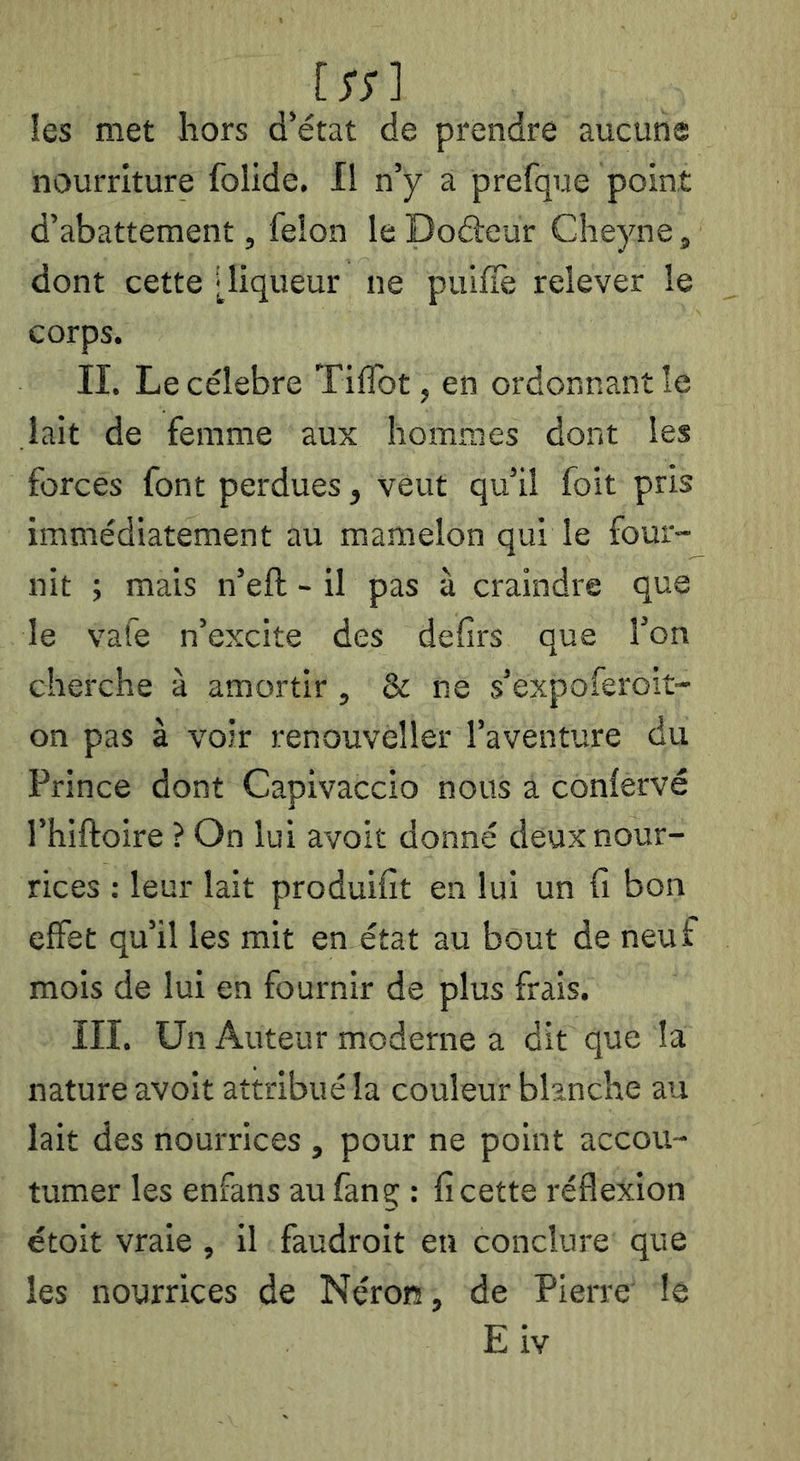 un les met hors d’état de prendre aucune nourriture folide. Il n’y a prefque point d’abattement, félon le Dodeur Cîieyne, dont cette [liqueur ne pulfîè relever le corps. II. Le célébré TilTot, en ordonnant le lait de femme aux hommes dont les forces font perdues, veut qu’il foit pris immédiatement au mamelon qui le four- nit ; mais n’eft - il pas à craindre que le vafe n’excite des delirs que l’on cherche à amortir , & ne s’expoferoit- on pas à voir renouveller l’aventure du Prince dont Capivaccio nous a conlervé l’hiftoire ? On lui avolt donné deux nour- rices : leur lait produifit en lui un ü bon effet qu’il les mit en état au bout de neuf mois de lui en fournir de plus frais. in. Un Auteur moderne a dit que la nature avoit attribué la couleur blanche au lait des nourrices , pour ne point accou- tumer les enfans au fanç : fi cette réflexion étoit vraie , Il faudroit eu conclure que les nourrices de Néron, de Pierre le