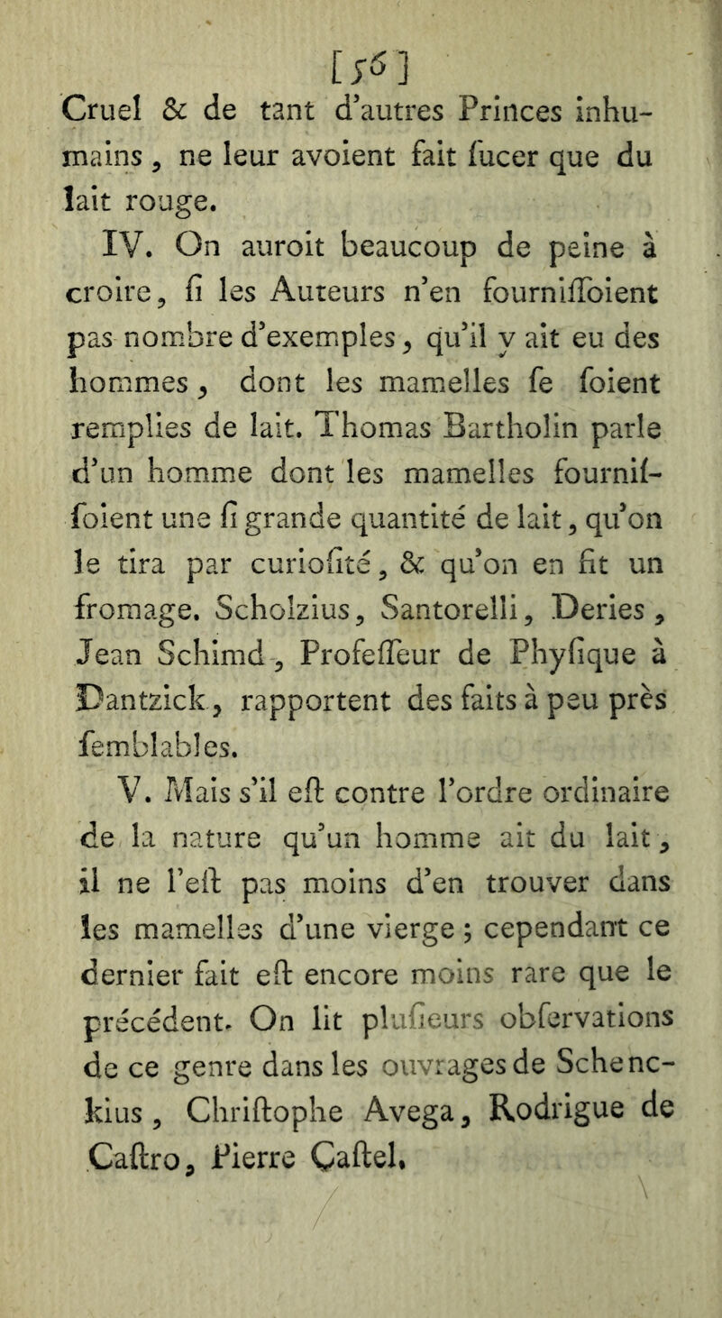 [fô] Cruel & de tant d’autres Princes inhu- mains , ne leur avoient fait fucer que du lait rouge. IV. On auroit beaucoup de peine à croire, fi les Auteurs n’en fourniffoient pas nombre d’exemples, qu’il y ait eu des hommes, dont les mamelles fe foient remplies de lait. Thomas Bartholin parle d’un homme dont les mamelles fournil- foient une fi grande quantité de lait, qu’on le tira par curiofité, & qu’on en fit un fromage. Scholzius, Santorelli, Deries , Jean Schimd, Profeffeur de Phyfique à Dantzick, rapportent des faits à peu près femblables. V. Tvlais s’il eft contre l’ordre ordinaire de la nature qu’un homme ait du lait , il ne l’eft pas moins d’en trouver dans les mamelles d’une vierge ; cependant ce dernier fait eft encore moins rare que le précédent. On lit plufieurs obfervations de ce genre dans les ouvrages de Schenc- kius, Chriftophe Avega, Rodrigue de Caftro, Pierre Çaftel,