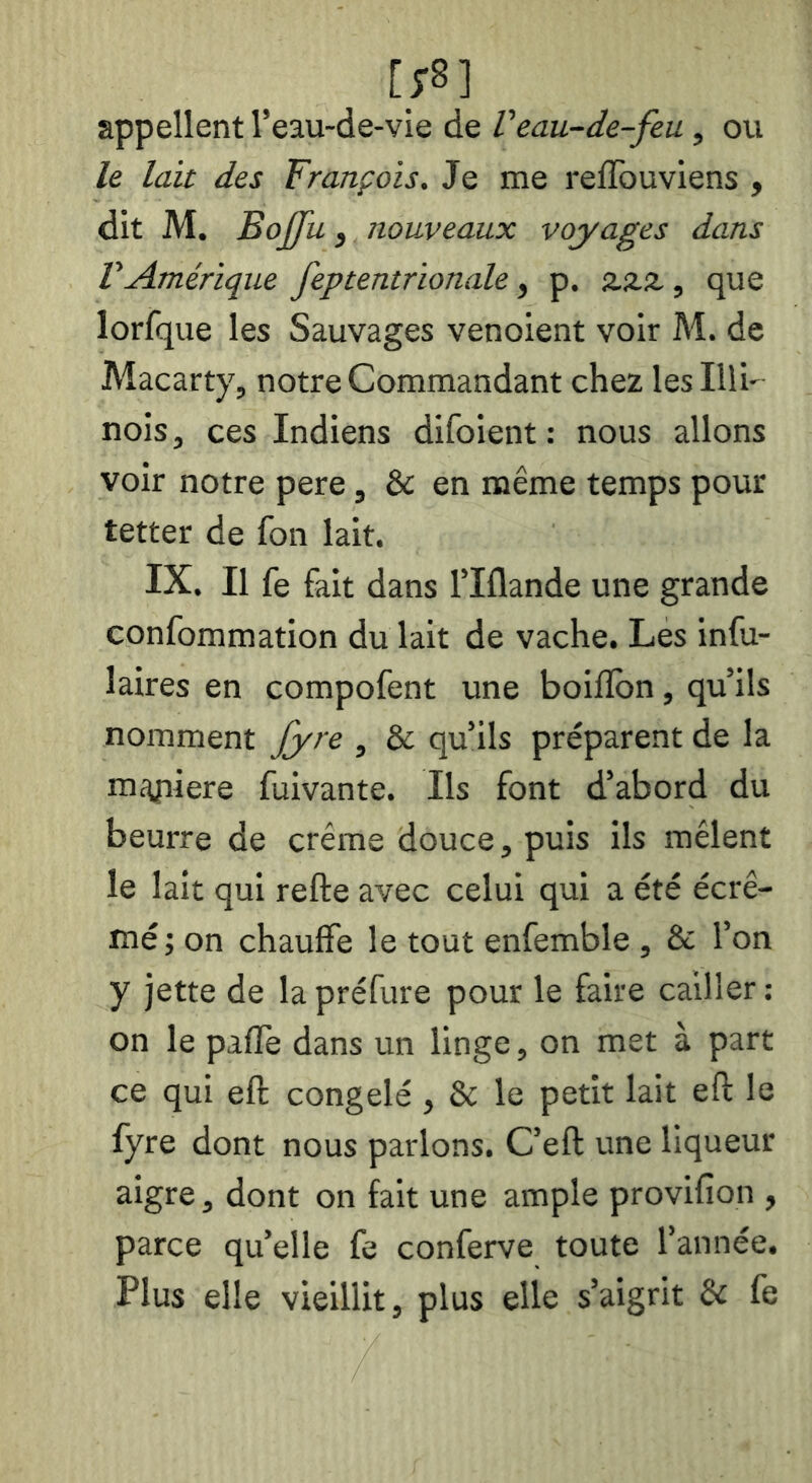 appellent Teau-de-vie de Veau-de-feu, ou le lait des François. Je me reilbuviens , dit M, Boj[[u y nouveaux voyages dans VAmérique feptentrionale, p. zzz, que lorfque les Sauvages venoient voir M. de Macarty, notre Commandant chez lesllli' nois J ces Indiens difoient : nous allons voir notre pere, & en même temps pour tetter de fon lait. IX. Il fe fait dans Tlflande une grande confommation du lait de vache. Les infu- laires en compofent une boiflbn, qu’ils nomment j[yre , & qu’ils préparent de la miyiiere fuivante. Ils font d’abord du beurre de crème douce, puis ils mêlent le lait qui refte avec celui qui a été écré- mé ; on chauffe le tout enfemble , & l’on y jette de la préfure pour le faire cailler : on le paflè dans un linge, on met à part ce qui eft congelé, & le petit lait eft le fyre dont nous parlons. C’eft une liqueur aigre, dont on fait une ample provifion , parce quelle fe conferve toute l’année. Plus elle vieillit, plus elle s’aigrit & fe