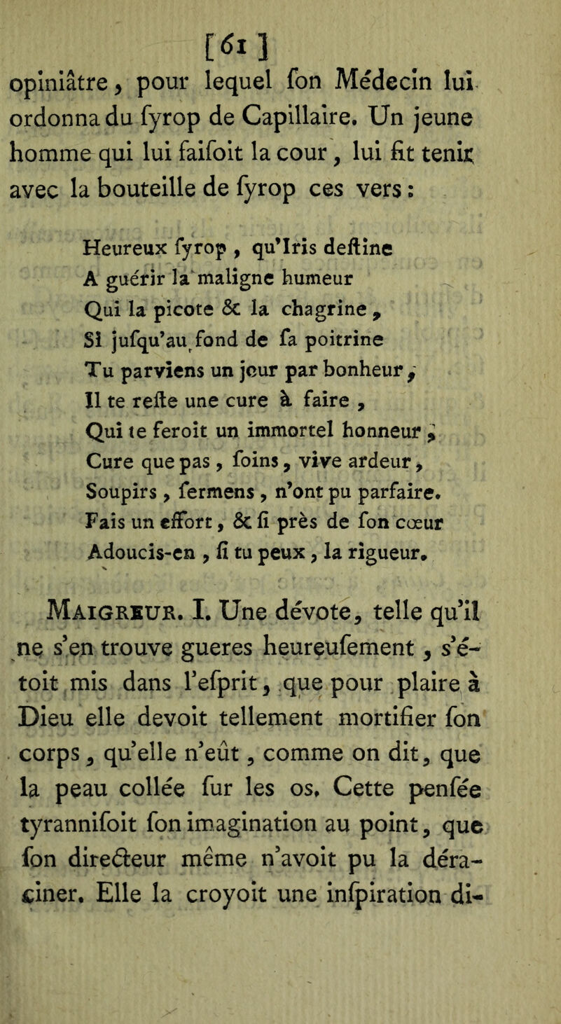 i6i 1 opiniâtre, pour lequel fon Médecin lui ordonna du fyrop de Capillaire. Un jeune homm&qui lui faifoit la cour, lui fit tenir avec la bouteille de fyrop ces vers : Heureux fyrop , qu’Iris deftine A guérir la maligne humeur Qui la picote & la chagrine , Si jufqu’au fond de fa poitrine Tu parviens un jour par bonheur y Il te refte une cure à faire , Qui te fer oit un immortel honneur i Cure que pas, foins, vive ardeur, Soupirs, fermons, n’ont pu parfaire. Fais un ciFort, & fi près de fon cœur Adoucis-cn , fi tu peux, la rigueur. Maigrkue. I. Une dévote, telle qu’il ne s’en trouve gueres heureufement, s’é- toit mis dans l’efprit, que pour plaire à Dieu elle devoir tellement mortifier fon corps, quelle n’eût, comme on dit, que la peau collée fur les os. Cette penfée tyrannifoit fon imagination au point, que fon direâeur même n’avoit pu la déra- ciner. Elle la croyoit une inlpiration di-