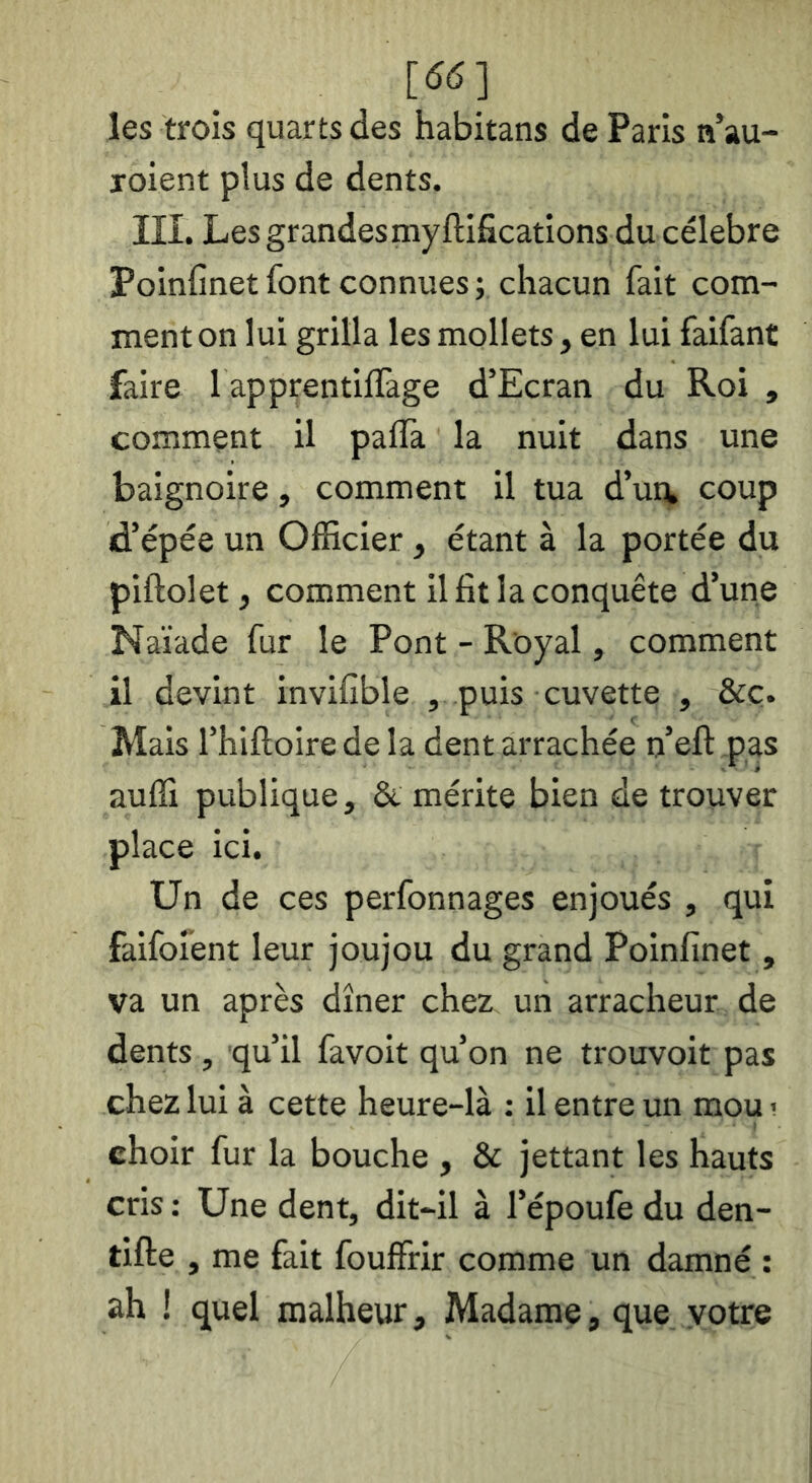 [(5(5] les trois quarts des habitans de Paris n’au- loient plus de dents. III. Les grandes myftifîcations du célébré Poinfinet font connues ; chacun fait com- ment on lui grilla les mollets, en lui faifant faire 1 apprentiflàge d’Ecran du Roi , comment il palîa la nuit dans une baignoire, comment il tua d’ui^ coup d’épée un Officier, étant à la portée du piftolet, comment il fit la conquête d’une Naïade fur le Pont - Royal, comment il devint invifible , puis cuvette , &ç. Mais l’hiftoire de la dent arrachée n’efl: pas auffi publique, & mérite bien de trouver place ici. Un de ces perfonnages enjoués , qui faifoient leur joujou du grand Poinfinet , va un après dîner chez un arracheur de dents , qu’il favoit qu’on ne trouvoit pas chez lui à cette heure-là : il entre un mou ! choir fur la bouche , & jettant les hauts cris : Une dent, dit-il à l’époufe du den- tifte , me fait fouffrir comme un damné : ah ! quel malheur. Madame, que votre