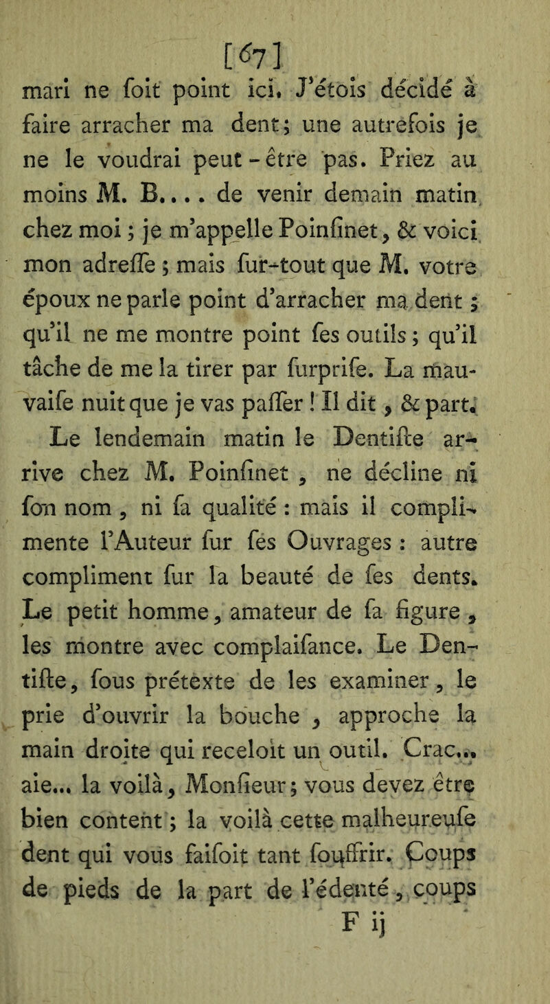 mari ne foit point ici. J’étois décidé à faire arracher ma dent; une autrefois je ne le voudrai peut-être pas. Priez au moins M. B.... de venir demain matin, chez moi ; je m’appelle Poinfinet, & voici mon adrelTe ; mais fur-tout que M. votre époux ne parle point d’arracher ma dent ; qu’il ne me montre point fes outils ; qu’il tâche de me la tirer par furprife. La mau- vaife nuit que je vas palfer ! Il dit, & part. Le lendemain matin le Dentifte ar- rive chez M. Poinfinet , ne décline ni fou nom, ni fa qualité : mais il compIL mente l’Auteur fur fés Ouvrages : autre compliment fur la beauté de fes dents. Le petit homme, amateur de fa figure , les montre avec complaifance. Le Den- tifte , fous prétexte de les examiner, le prie d’ouvrir la bouche , approche la main droite qui receloit un outil. Crac... aie... la voilà, Monfieur; vous devez être bien content ; la voilà cette malheureafe dent qui vous faifoit tant foqffrir. Çoups de pieds de la part de l’édenté, coups Fij