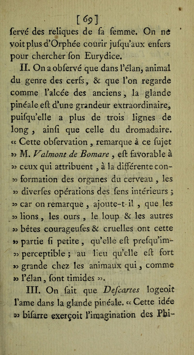 . _ [(îp] fervé des reliques de fa femme. On nô voit plus d’Orphée coûrir jufqu’aux enfers pour chercher Ton Eurydice. II. On a obfervé que dans Télan, animal du genre des cerfs, & que Ton regarde comme l’alcée des anciens, la glande pinéale eft d’une grandeur extraordinaire, puifqu’elle a plus de trois lignes de long, ainfî que celle du dromadaire, « Cette obfervation , remarque à ce fujet 95 M. f^almont de Bomare , eft favorable à 99 ceux qui attribuent, à la différente con- 99 formation des organes du cerveau , les 39 diverfes opérations des fens intérieurs ; 39 car on remarque , ajoute-t- il , que les 99 lions , les ours , le loup & les autres 99 bêtes courageufes & cruelles ont cette 99 partie fi petite , qu’elle eft prefqu’im- 99 perceptible ; au Heu qu’elle eft fort 39 grande chez les animaux qui, comme 39 l’élan, font timides 99. III. On fait que Defcartes logeoit l’ame dans la glande pinéale. « Cette idée 33 bifarre exerçoit l’imagination des Phi-