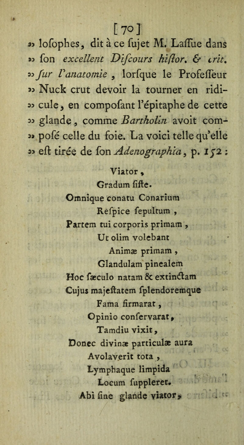 53 lofophes^ dit à ce fujet M. Laflue dans 93 fon excellent Difcours hiflor. & crit. 93 Jur Vanatomie ^ lorfque le Profefîeur 93 Nuck crut devoir la tourner en ridi- 93 cule y en compofant Tépitaphe de cette 93 glande, comme Bartholln avoit com- 99 pofé celle du foie. La voici telle qu elle 93 eft tirée de {on Adenographia ^ p. 1^2: Vîator 9 Gradum fille. Omnîque conatu Conarium Refpice fepultum , Partem tui corporis primam , Ut olim volebant Animæ primam , Glandulam pinealem Hoc fæculo natam & extindlam Cujus majcllaccm fplendoremque Fama firmarat, Cpinio confervarat^ Tamdiu vixit, Doncc divinæ paniculæ aura Avolaverit tota , Lymphaque limpida Locum fuppleret» Abifine glande viator>