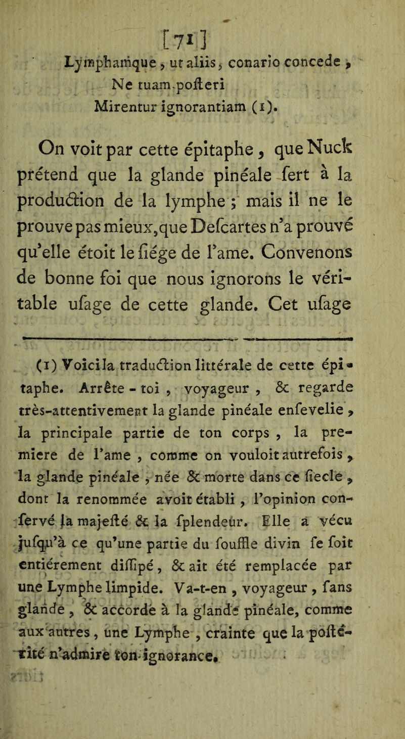 [71] Lymphattique, ut ^lïis^ conario concédé ^ Ne tuam-poileri Mirentur ignorantiam (i). On voit par cette épitaphe ^ que Nuck prétend que la glande pinéale fert à la produdion de la lymphe ; mais il ne le prouve pas mieux,que Defcartes n'a prouvé qu'elle étoit le fiége de l'ame. Convenons de bonne foi que nous ignorons le véri- table ufage de cette glande» Cet ufage (i) Voici la tradudion littérale de cette épi» taphe. Arrête - toi , voyageur , & regarde très-attentivement la glande pinéale enfevelie > la principale partie de ton corps , la pre- mière de Tame , comme on vouloir autrefois ^ la glande pinéale j nee & morte dans ce fiecle , dont la renommée avoir établi, l’opinion con- fervé }a majellé & la fplendeùr. Elle à vécu jufq^’à ce qu’une partie du fouffle divin fe foit entièrement difïîpé, & ait été remplacée par une Lymphe limpide. Va-t-en , voyageur , fans glandé , & accordé à la glandé pinéale, comme aux antres, une Lymphe , crainte quela poftc- thé n’^mire ïon-ignorance*