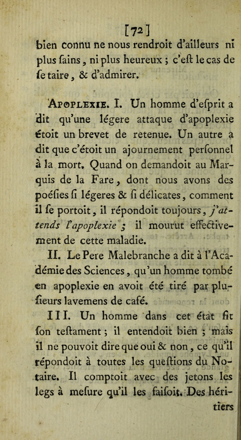[72] bien connu ne nous rendroit d’ailleurs ni plus fains, ni plus heureux ; c’eft le cas de fe taire, & d’admirer. Apoplexie. I. Un homme d’efprit a dit qu’une légère attaque d’apoplexie étoit un brevet de retenue. Un autre a dit que c’étoit un ajournement perfonnel à la mort. Quand on demandoit au Mar- quis de la Fare, dont nous avons des poéfies fî légères & fi délicates, comment il (e portoit, il répondoit toujours, y’af- tends ïapoplexie ; il mourut efFeétive- ment de cette maladie. II. Le Pere Malebranche a dit à l’Aca- démie des Sciences, qu’un homme tombé en apoplexie en avoit été tiré par plu- fieurs lavemens de café. III. Un homme dans cet état fit fon teftament ; il entendoit bien ; mais il ne pouvoit dire que oui & non, ce qu’il répondoit à toutes les queftions du No- taire. Il comptoit avec des jetons les legs à mefure qu’il les faifoit. Des héri- tiers
