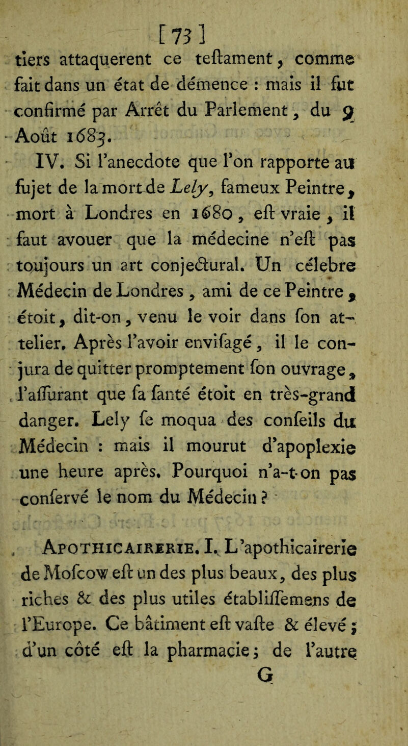 [75] tiers attaquèrent ce teftament, comme fait dans un état de démence : mais il fut confirmé par Arrêt du Parlement , du ÿf Août 1(583. IV. Si l’anecdote que l’on rapporte au fujet de lamori-de Le/y, fameux Peintre, mort à Londres en lè8o , eft vraie , il faut avouer que la médecine n’eft pas toujours un art conjeâural. Un célébré Médecin de Londres , ami de ce Peintre , étoit, dit-on, venu le voir dans fon at- telier. Après l’avoir envifagé, il le con- jura de quitter promptement fon ouvrage , , i’alîurant que fa fanté étoit en très-grand danger. Lely fe moqua des confeils du Médecin : mais il mourut d’apoplexie une heure après. Pourquoi n’a-ton pas confervé le nom du Médecin ? Apothicaikerie. I., L’apothicairerîe de Mofcow eft un des plus beaux, des plus riches & des plus utiles établiflèmans de l’Europe. Ce bâtiment eft vafte & élevé j d’un côté eft la pharmacie j de l’autre. G