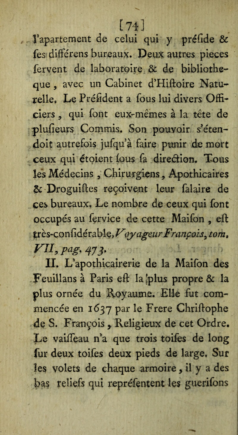 [74] rapartement de celui qui y préfide & fes; différens bureaux. Deux autres pièces fervent de laboratoire & de bibliothè- que , avec un Cabinet d’Hiftoire Natu- relle, Le Préfident a fous lui divers Offi- ciers , qui font eux-mêmes à la tête de plufieurs Commis. Son pouvoir s’éten- doit a,utrefois jufqu à faire ptmir de mort ceux qui étoient fous fa direâion. Tous les Médecins , Chirurgiens, Apothicaires iSc Droguiftes reçoivent leur falaire de ces bureaux. Le nombre de ceux qui font occupés au fçrvice de cette Maifon , eft très-çonfidérable,^yyagmr François^ tom, Fn,pag./fyj. II. Lnpothicairerie de la Maifon des Feuillans à Paris eft la'plus propre & la plus ornée du îtoyaume. Elle fut com- mencée en 1637 par le Frere Chriftophe de S. François , Religieux de cet Ordre. Le vaifteau n’a que trois toifes de long fur deux toifes deux pieds de large. Sur les volets de chaque armoire, il y a des bas reliefs qui repréfentent les guerifons