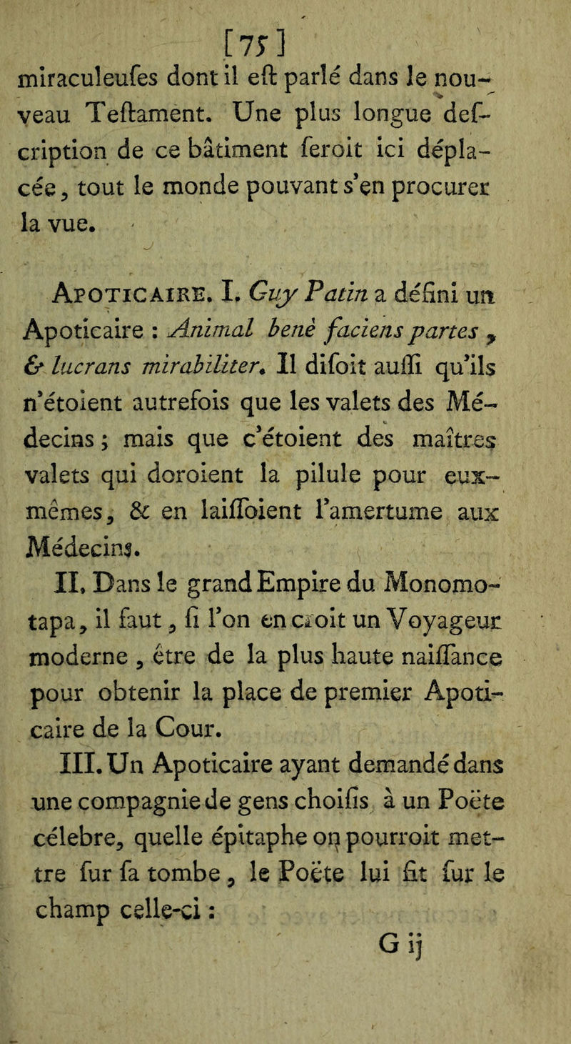 [15] miraculeufes dont il eft parlé dans le nou- veau Teftament. Une plus longue def- cription de ce bâtiment feroit ici dépla- cée , tout le monde pouvant s’en procurer la vue. Apotic AIRE. I, Gvjr Patin a défini uîi Apoticaire : Animal benè faciens partes , 6* lucrans mirabiliter. Il difoit auffi qu’ils n’étoient autrefois que les valets des Mé- decins ; mais que c’étoient des maîtres valets qui doroient la pilule pour eux- mêmes, & en laiflbient l’amertume aux Médecins. II. Dans le grand Empire du Monomo- tapa, il faut, fi l’on encïoit un Voyageur moderne , être de la plus haute naiflànce pour obtenir la place de premier Apoti- caire de la Cour. III. Un Apoticaire ayant demandé dans une compagnie de gens choifis à un Poëte célébré, quelle épitaphe oq pourroit met- tre fur fa tombe, le Poëte lui fit fur le champ celle-ci : Gij