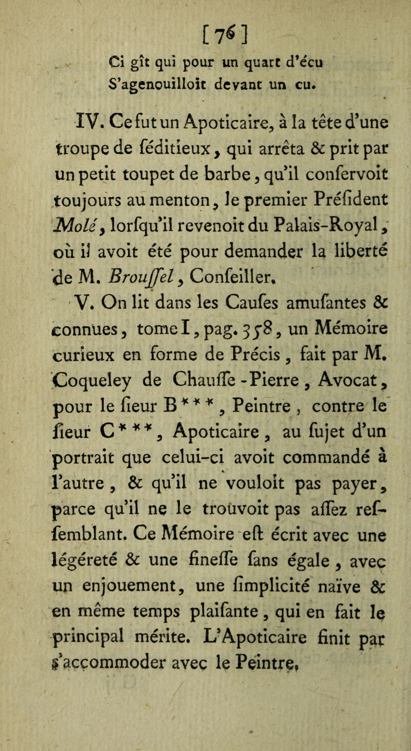 [7^] Ci gît qui pour un quart d’ccu S’agenouilloît devant un eu. IV. Ce fut un Apoticalre, à la tête d’une troupe de féditieux, qui arrêta & prit par un petit toupet de barbe, qu’il confervoit toujours au menton, le premier Préfident lAoléy lorfqu’il revenoit du Palais-Royal, où il avoit été pour demander la liberté de M. Broujfel, Confeiller, V. On lit dans les Caufes amufantes & connues, tome I, pag. 3 y8, un Mémoire curieux en forme de Précis , fait par M. Coqueley de Chauffe-Pierre , Avocat, pour le fieur B ^ ^ ^ , Peintre , contre le lîeur C ^ , Apoticaire , au fujet d’un portrait que celui-ci avoit commandé à l’autre, & qu’il ne vouloit pas payer, parce qu’il ne le troüvoit pas affez ref- femblant. Ce Mémoire eft écrit avec une légéreté & une finefle fans égale, avec un enjouement, une fimplicité naïve & en même temps plaifante , qui en fait le principal mérite. L’Apoticaire finit pat s’accommoder avec le Peintre,