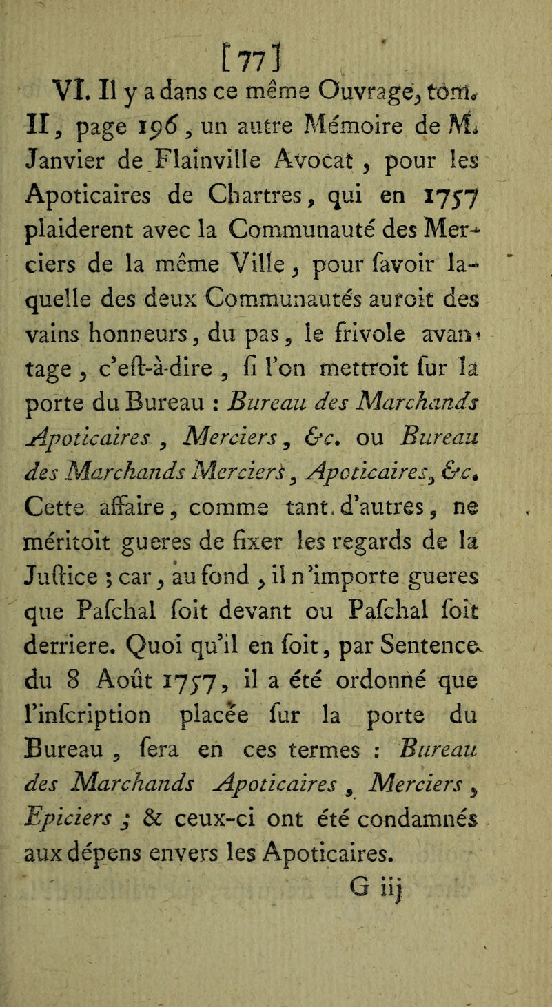 [77] VI. Il y a dans ce même Ouvrage, tôîîi» II, page , un autre Mémoire de Mi Janvier de Flainville Avocat, pour les Apoticaires de Chartres, qui en Ijyj plaidèrent avec la Communauté des Mer-* ciers de la même Ville, pour lavoir la- quelle des deux Communautés auroit des vains honneurs, du pas, le frivole avan^ tage , c’eft-à-dire , fi l’on mettroit fur la porte du Bureau : Bureau des Marchands Apoticaires , Merciers, &c. ou Bureau des Marchands Mercier.^, Apoticaires^ &Ct Cette affaire, comme tant,d’autres, ne mériîolt gueres de fixer les regards de la Juftice ; car, au fond , il n’importe gueres que Pafchal foit devant ou Pafchal foit derrière. Quoi qu’il en foit, par Sentence, du 8 Août lyyy, il a été ordonné que l’infcription placée fur la porte du Bureau , fera en ces termes : Bureau des Marchands Apoticaires ^ Merciers y Epiciers ,• & ceux-ci ont été condamnés aux dépens envers les Apoticaires.