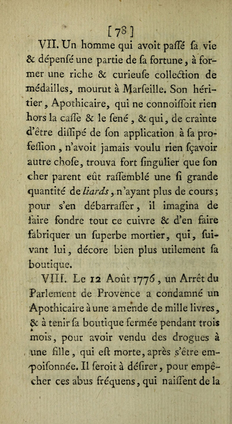 [78] Vîl. Un homme qui avoit paiïe fa vie & dépenfé une partie de fa fortune, à for- mer une riche & curieufe colleâion de médailles, mourut à Marfeille. Son héri- tier , Apothicaire, qui ne connoilfoit rien hors la cafle & le fené , & qui, de crainte d’être diffipé de fon application à fa pro- feffion, n’avoit jamais voulu rien fçavoir autre chofe, trouva fort fingulier que fon cher parent eût ralfemblé une fi grande quantité den’ayant plus de cours; pour s’en débarralfer, il imagina de faire fondre tout ce cuivre & d’en faire fabriquer un fuperbe mortier, qui, fui- vant lui, décore bien plus utilement fa boutique. Vllf. Le 12 Août 177*5, un Arrêt du Parîenïent de Provence a condamné un Apothicaire à une amende de mille livres, à tenir fa boutique fermée pendant trois mois, pour avoir vendu des drogues à . une fille, qui eft morte,après s’être em- q)oifonnée. Il feroit à délirer, pour empê- cher ces abus fréquens,qui nailTentdela