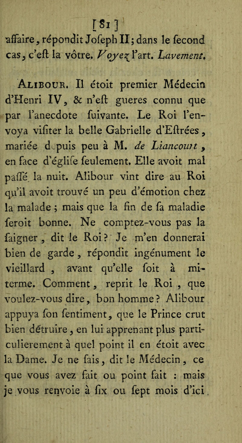 rsi] •affaire, répondit Jofeph II ; dans le fécond cas, c’eftla vôtre. Vojye^Wru Lavement, Aliboür. Il étoit premier Médecin d’Henri IV, & n’eft gueres connu que par l’anecdote fuivante. Le Roi l’en- voya vifiter la belle Gabrielle d’Eftrées, mariée d.puis peu à M. de Liancomt, en face d'églife feulement. Elle avoit mal paffé. la nuit. Alibour vint dire au Roi q).i’il avoit trouvé un peu d’émotion chez la malade i mais que la fin de fa maladie feroit bonne. Ne comptez-vous pas la faigner , dit le Roi ? Je m’en donnerai bien de garde, répondit ingénument le vieillard , avant qu’elle foit à mi- terme. Comment, reprit le Roi , que voulez-vous dire, bon homme ? Alibour appuya fon fentiment, que le Prince crut bien détruire, en lui apprenant plus parti- culièrement à quel point il en étoit avec la Dame. Je ne fais, dit le Médecin , ce que vous avez fait ou point fait : mais je vous renvoie à fix ou fept mois d’ici.