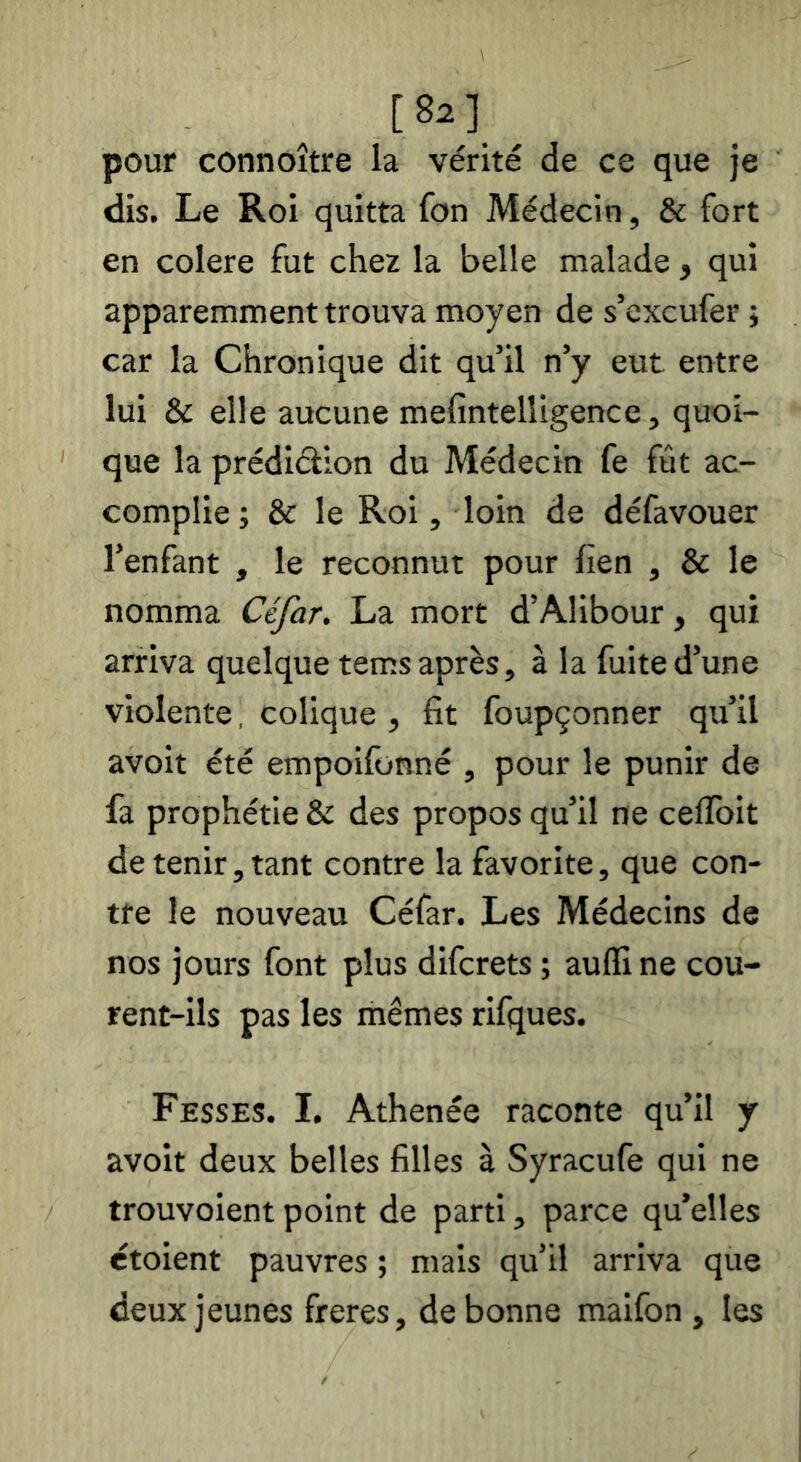 [8a]_ pour connoître la vérité de ce que je dis. Le Roi quitta fon Médecin, & fort en colere fut chez la belle malade , qui apparemment trouva moyen de s’excufer ; car la Chronique dit qu’il n’y eut entre lui & elle aucune mefintelligence, quoi- que la prédiéilon du Médecin fe fût ac- complie ; & le Roi, loin de défavouer l’enfant , le reconnut pour lien , & le nomma Céfar. La mort d’Alibour, qui arriva quelque tems après, à la fuite d’une violente, colique , fit foupçonner qu’il avoit été empoifonné , pour le punir de fa prophétie & des propos qu’il ne ceflbit de tenir, tant contre la favorite, que con- tre le nouveau Céfar. Les Médecins de nos jours font plus difcrets ; aufll ne cou- rent-ils pas les mêmes rifques. Fesses. I. Athenée raconte qu’il y avoit deux belles filles à Syracufe qui ne trouvoient point de parti, parce qu’elles étoient pauvres ; mais qu’il arriva que deux jeunes freres, de bonne maifon , les