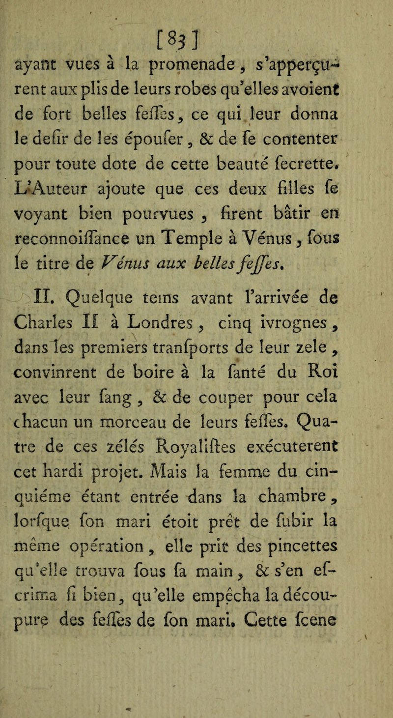 ayant vues à la promenade, s’apperçu- rent aux plis de leurs robes qu’elles avoient de fort belles felTes, ce qui leur donna le defir de les époufer , & de fe contenter pour toute dote de cette beauté fecrette. UAuteur ajoute que ces deux filles fe voyant bien pourvues , firent bâtir en reconnoilTance un Temple à Vénus, fous le titre de Vénus aux belles fejfes, II. Quelque teins avant l’arrivée de Charles II à Londres, cinq ivrognes , dans les premiers tranfports de leur zele , convinrent de boire à la fanté du Roi avec leur fang , & de couper pour cela chacun un morceau de leurs feffes. Qua- tre de ces zélés Royafiftes exécutèrent cet hardi projet. Mais la femme du cin- quième étant entrée dans la chambre, lorfque fon mari étoit prêt de fubir la même opération , elle prit des pincettes qu’elle trouva fous fa main, & s’en ef- crima fi bien, qu’elle empêcha la décou- pure des fefies de fon mari. Cette fcene