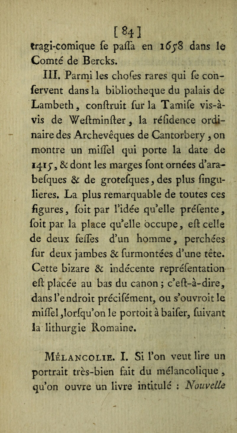 [84] tragi-comique fe paffa en dans le Comté de Bercks. III. Parini les chofes rares qui fe con- fervent dans la bibliothèque du palais de Lambeth, conftruit fur la Tamife vis-à- vis de Weftminfter, la réfidence ordi- naire des Archevêques de Cantorbery, on montre un miffel qui porte la date de & dont les marges font ornées d’ara- befques & de grotefques, des plus fingu- lieres. La plus remarquable de toutes ces figures, foit par l’idée qu’elle préfente , foit par la place qu’elle occupe, eft celle de deux felïès d’un homme, perchées fur deux jambes & furmontées d’une tête. Cette bizare & Indécente repréfentation eft placée au bas du canon; c’eft-à-dire, dans l’endroit précifément, ou s’ouvroit le milfel jlorfqu’on le portoit à baifer, fuivant ia lithurgie Romaine. Mélancolie. I. Si l’on veut lire un portrait très-bien fait du mélancolique , qu’on ouvre un livre intitulé : Nouvelle