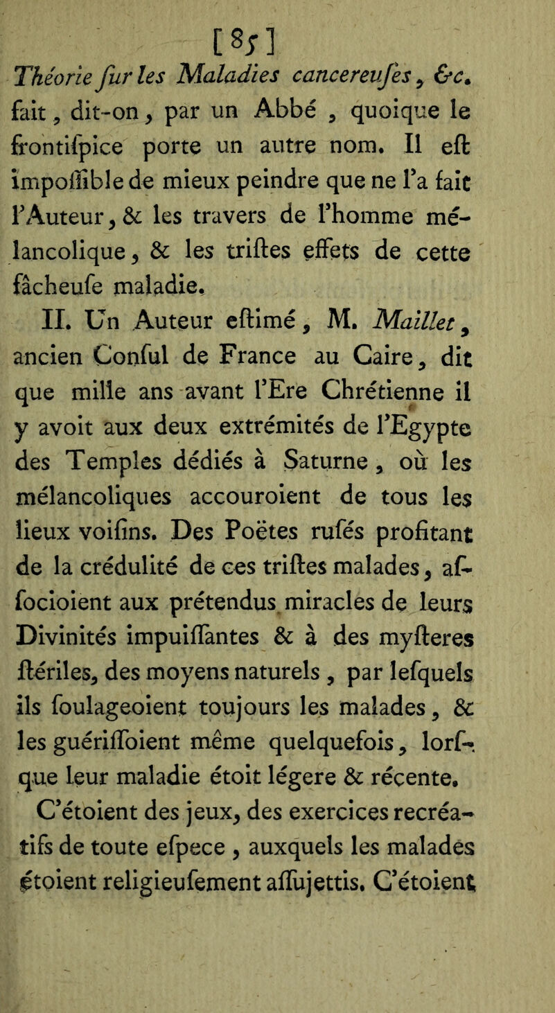 Théorie fur les Maladies cancereufes , &c. fait, dit-on, par un Abbé , quoique le frontifpice porte un autre nom. Il eft impoffible de mieux peindre que ne l’a fait l’Auteur,& les travers de l’homme mé- lancolique, & les trilles effets de cette fâcheufe maladie, IL Un Auteur eftimé, M. Maillet, ancien Conful de France au Caire, dit que mille ans avant l’Ere Chrétienne il y avoit aux deux extrémités de l’Egypte des Temples dédiés à Saturne, où les mélancoliques accouroient de tous les lieux voifins. Des Poëtes rufés profitant de la crédulité de ces trilles malades, af- focioient aux prétendus, miracles de leurs Divinités impuifïàntes & à des mylleres llériles, des moyens naturels , par lefquels ils foulageoient toujours les malades, & les guérilToient même quelquefois, lorf- que leur maladie étoit légère & récente, C’étoient des jeux, des exercices récréa- tifs de toute efpece , auxquels les malades ptoient religieufement allUjettis. G’étoient