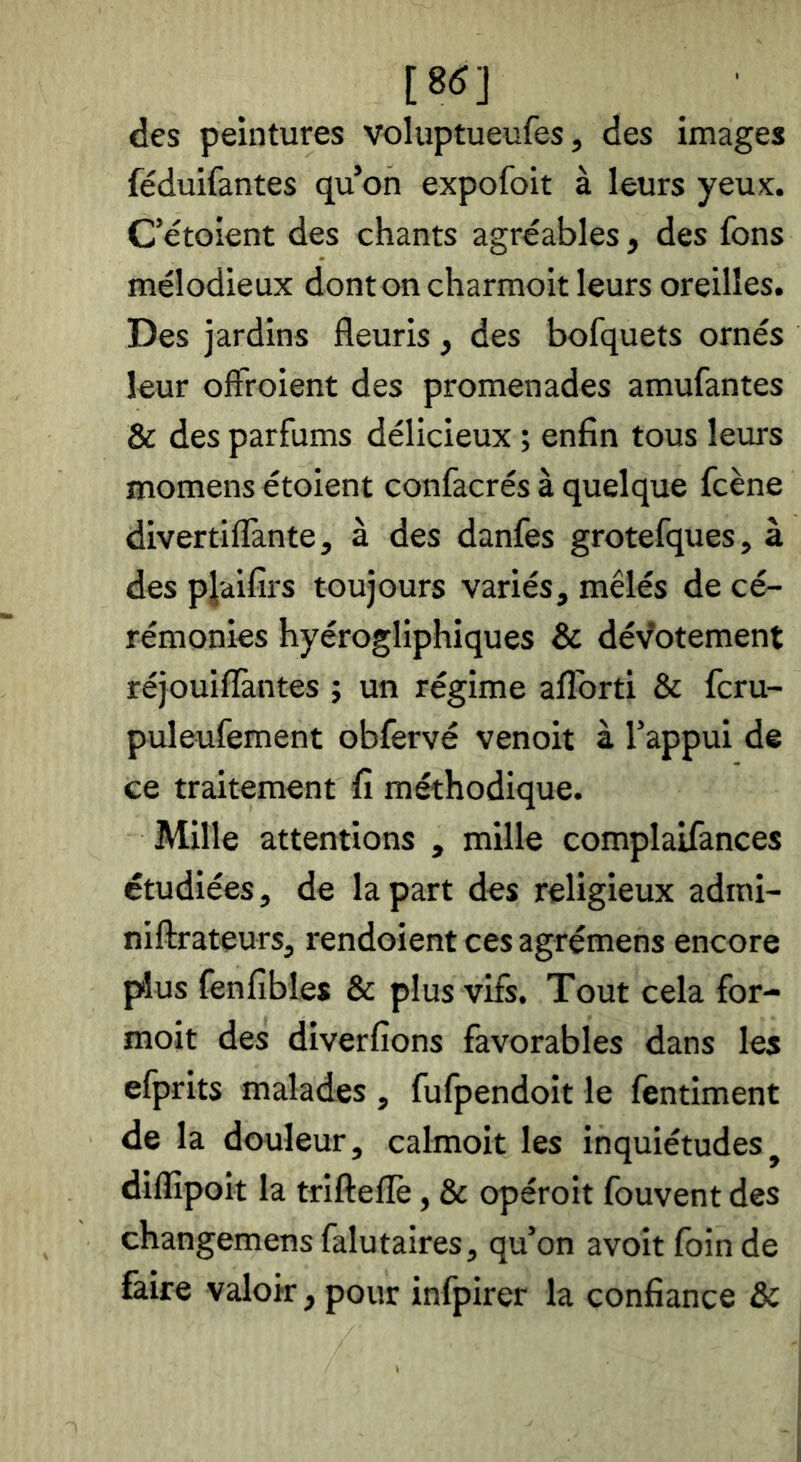 [8(5] des peintures voluptueufes, des images féduifantes qu’on expofoit à leurs yeux. C’étoient des chants agréables , des fons mélodieux dontoncharmoit leurs oreilles. Des jardins fleuris , des bofquets ornés leur ofîroient des promenades amufantes & des parfums délicieux ; enfin tous leurs momens étoient confacrés à quelque fcène divertiflànte, à des danfes grotefques, à des pl'difîis toujours variés, mêlés de cé- rémonies hyérogliphiques & dévotement réjouiflàntes ; un régime aflbrti & fcru- puleufement obfervé venoit à l’appui de ce traitement fi méthodique. Mille attentions , mille complaifances étudiées, de la part des religieux admi- niftrateurs, rendoient ces agrémens encore plus fenfibles & plus vifs. Tout cela for- moit des diverfions favorables dans les efprits malades , fufpendoit le fentiment de la douleur, calmoit les inquiétudes^ diflîpoit la trifteflè, & opéroit fouvent des changemens falutaires, qu’on avoir foin de faire valoir, pour infpirer la confiance &